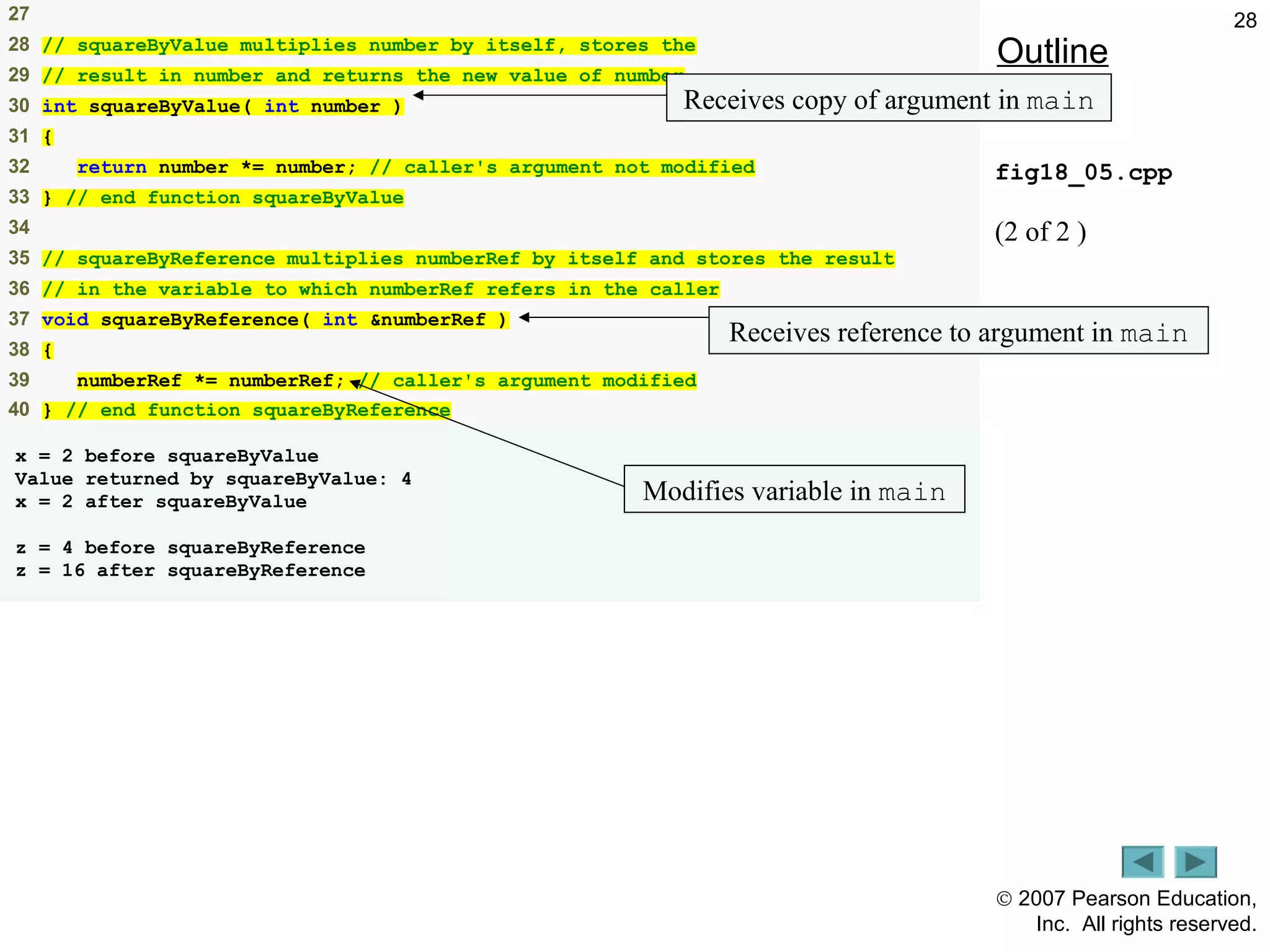 © 2007 Pearson Education,
Inc. All rights reserved.
2827
28 // squareByValue multiplies number by itself, stores the
29 // result in number and returns the new value of number
30 int squareByValue( int number )
31 {
32 return number *= number; // caller's argument not modified
33 } // end function squareByValue
34
35 // squareByReference multiplies numberRef by itself and stores the result
36 // in the variable to which numberRef refers in the caller
37 void squareByReference( int &numberRef )
38 {
39 numberRef *= numberRef; // caller's argument modified
40 } // end function squareByReference
x = 2 before squareByValue
Value returned by squareByValue: 4
x = 2 after squareByValue
z = 4 before squareByReference
z = 16 after squareByReference
Outline
fig18_05.cpp
(2 of 2 )
Receives copy of argument in main
Receives reference to argument in main
Modifies variable in main
 