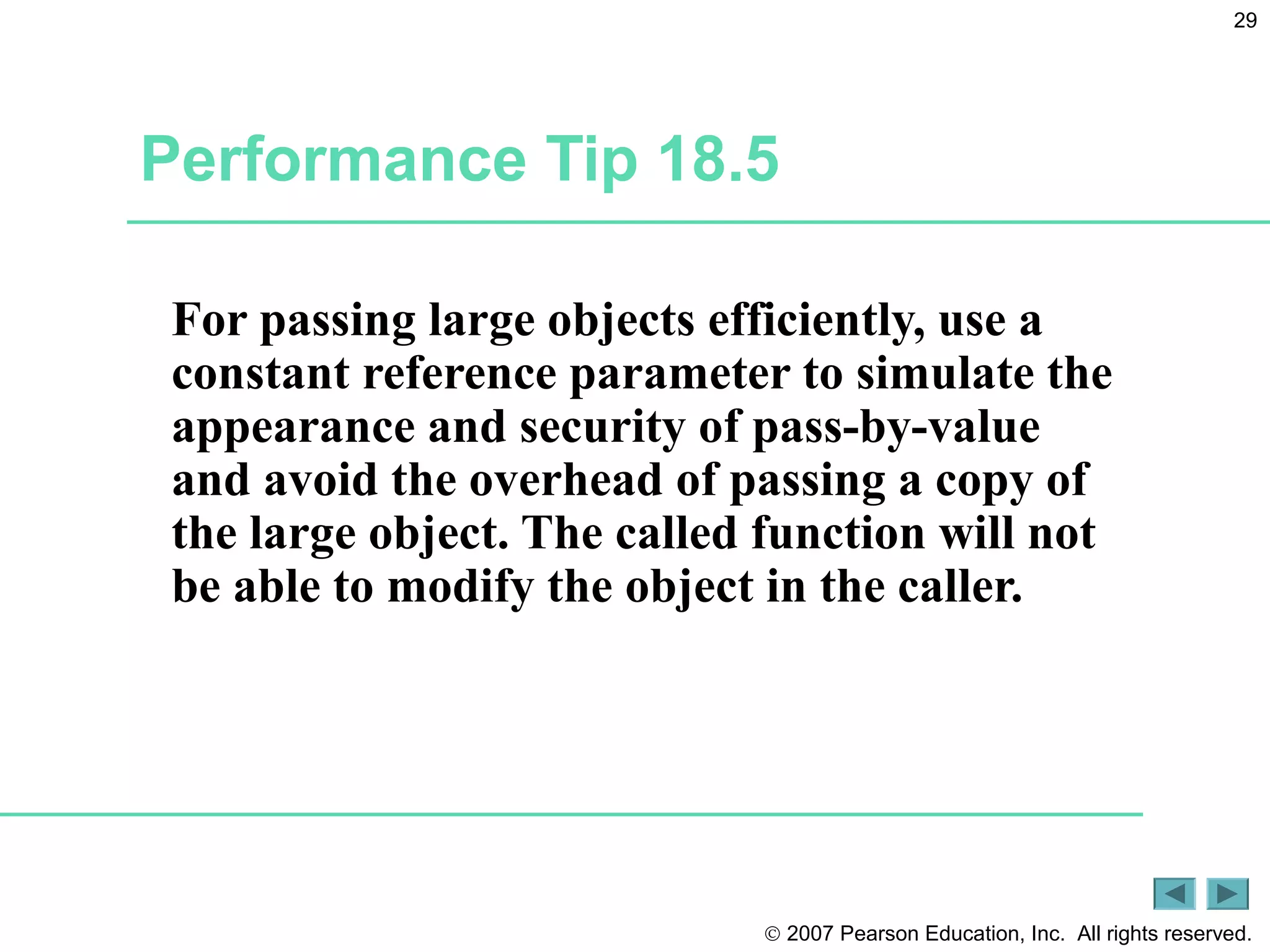 © 2007 Pearson Education, Inc. All rights reserved.
29
Performance Tip 18.5
For passing large objects efficiently, use a
constant reference parameter to simulate the
appearance and security of pass-by-value
and avoid the overhead of passing a copy of
the large object. The called function will not
be able to modify the object in the caller.
 
