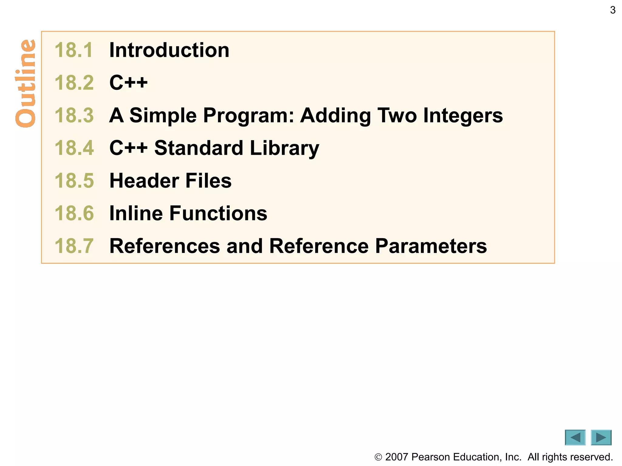 © 2007 Pearson Education, Inc. All rights reserved.
3
18.1 Introduction
18.2 C++
18.3 A Simple Program: Adding Two Integers
18.4 C++ Standard Library
18.5 Header Files
18.6 Inline Functions
18.7 References and Reference Parameters
 