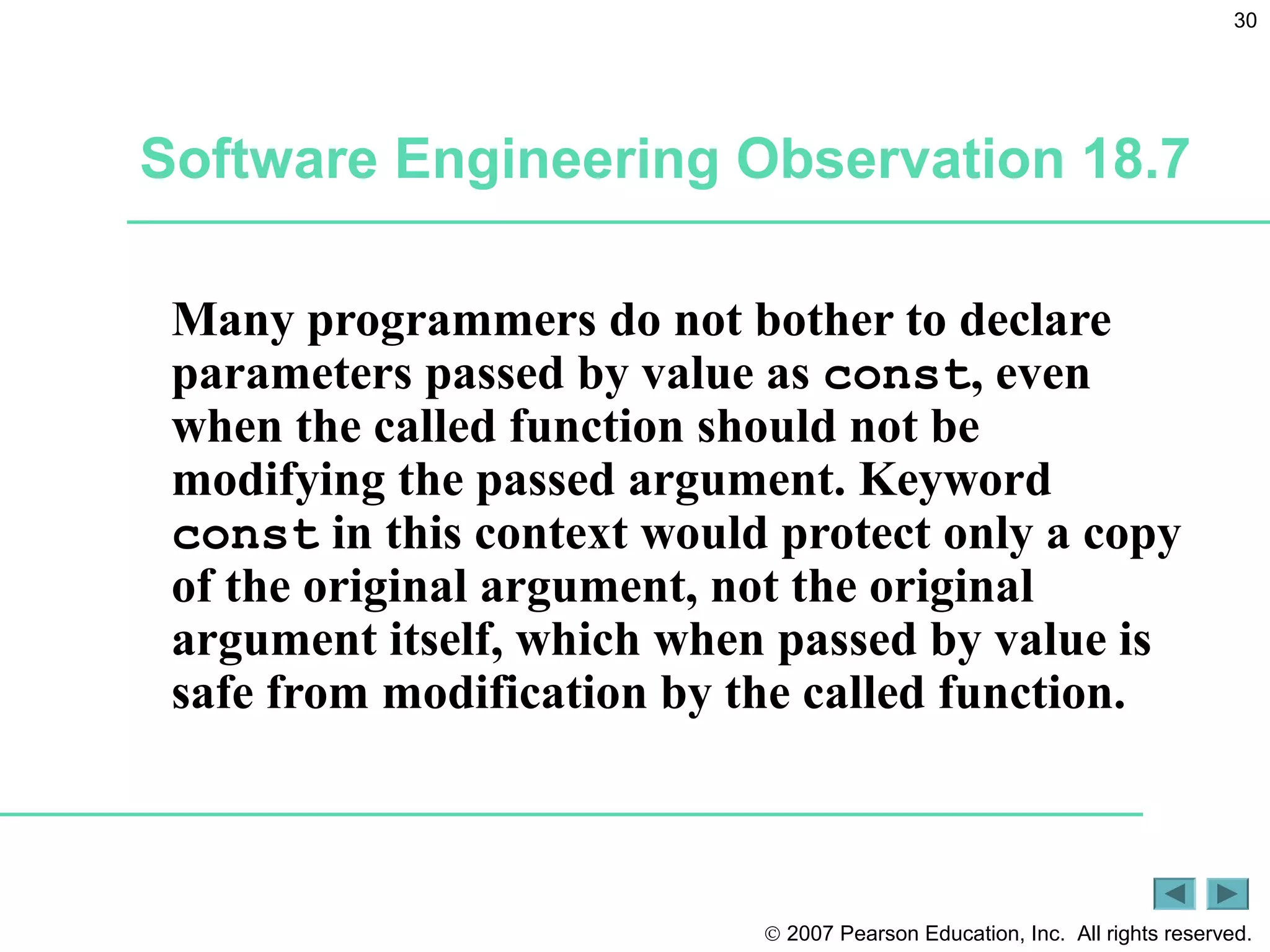 © 2007 Pearson Education, Inc. All rights reserved.
30
Software Engineering Observation 18.7
Many programmers do not bother to declare
parameters passed by value as const, even
when the called function should not be
modifying the passed argument. Keyword
const in this context would protect only a copy
of the original argument, not the original
argument itself, which when passed by value is
safe from modification by the called function.
 