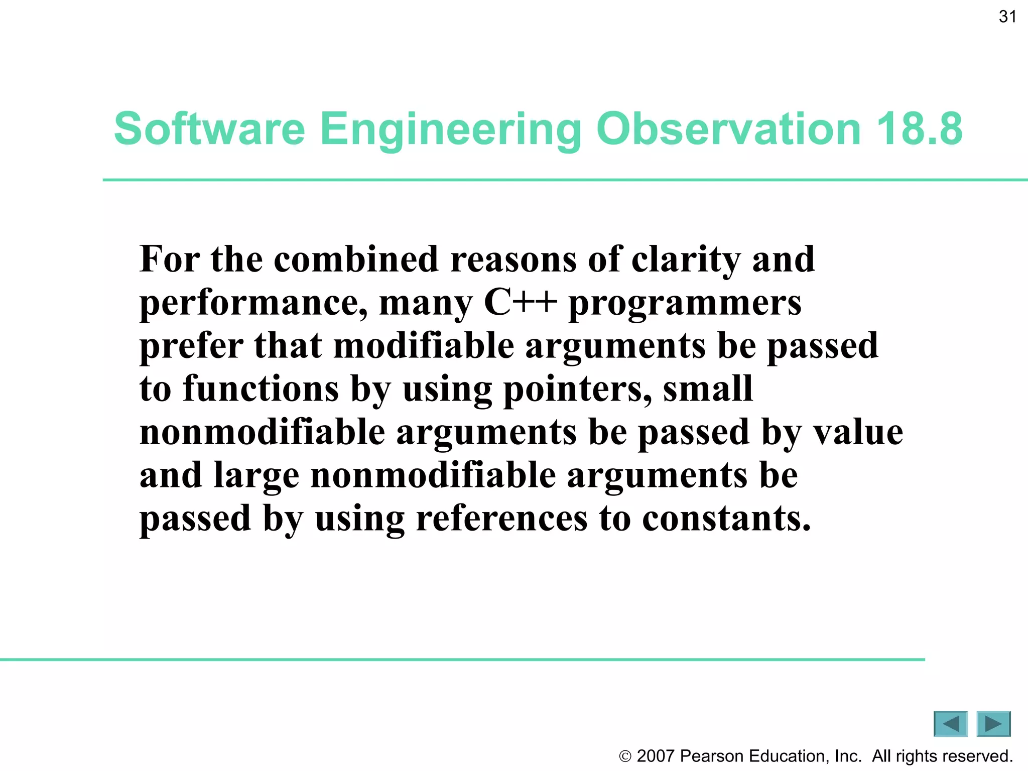 © 2007 Pearson Education, Inc. All rights reserved.
31
Software Engineering Observation 18.8
For the combined reasons of clarity and
performance, many C++ programmers
prefer that modifiable arguments be passed
to functions by using pointers, small
nonmodifiable arguments be passed by value
and large nonmodifiable arguments be
passed by using references to constants.
 