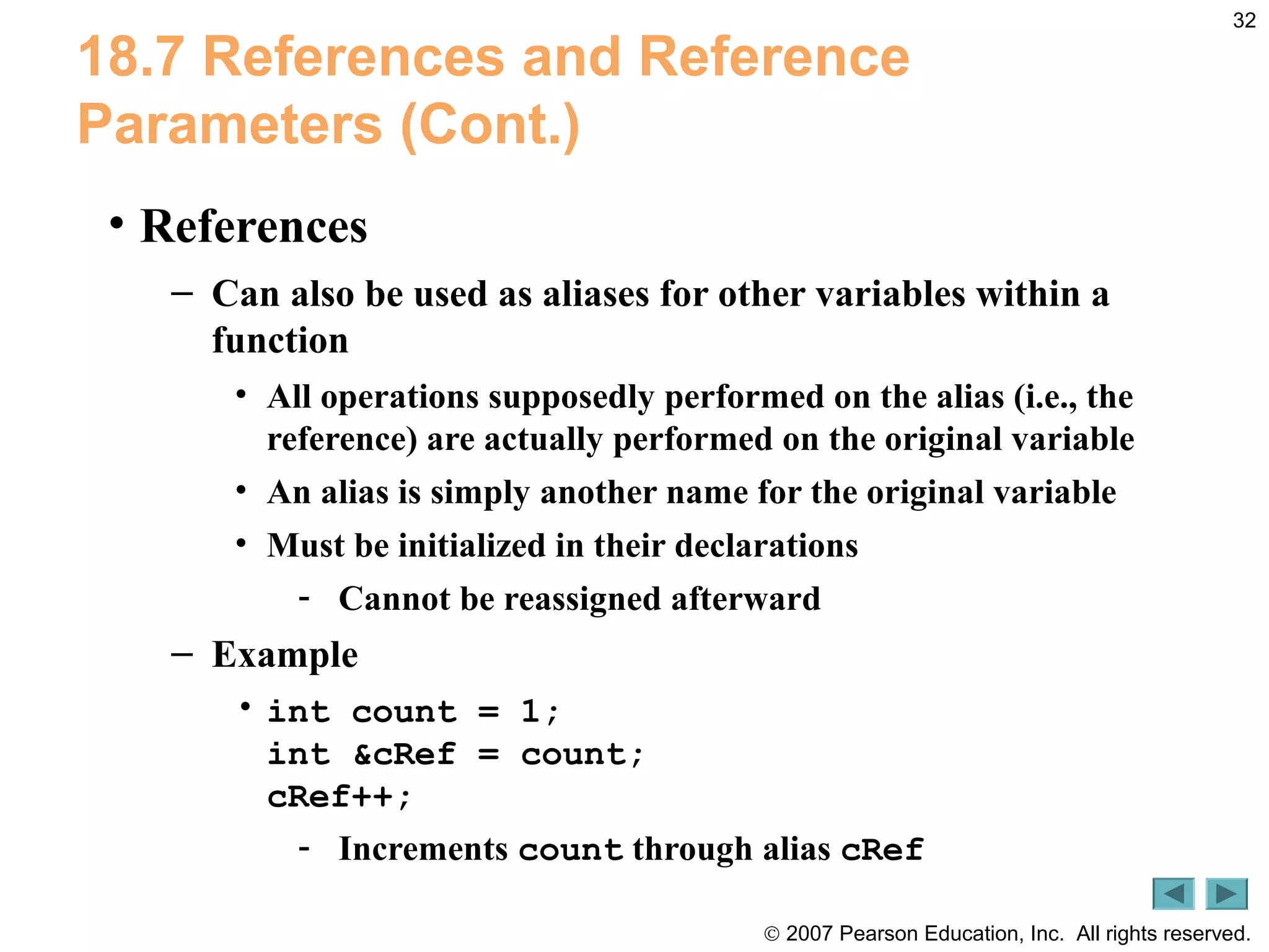 © 2007 Pearson Education, Inc. All rights reserved.
32
18.7 References and Reference
Parameters (Cont.)
• References
– Can also be used as aliases for other variables within a
function
• All operations supposedly performed on the alias (i.e., the
reference) are actually performed on the original variable
• An alias is simply another name for the original variable
• Must be initialized in their declarations
- Cannot be reassigned afterward
– Example
• int count = 1;
int &cRef = count;
cRef++;
- Increments count through alias cRef
 