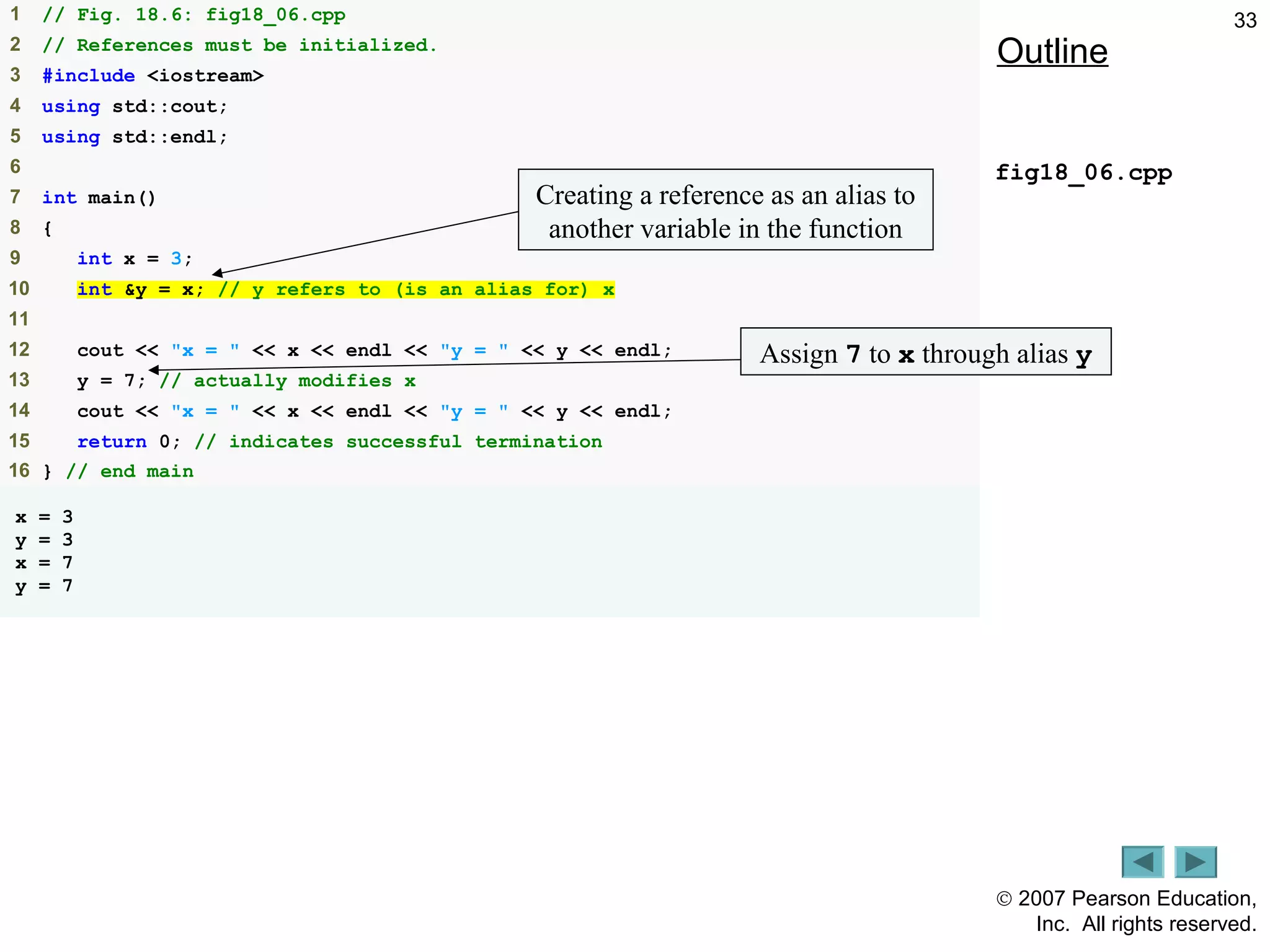 © 2007 Pearson Education,
Inc. All rights reserved.
331 // Fig. 18.6: fig18_06.cpp
2 // References must be initialized.
3 #include <iostream>
4 using std::cout;
5 using std::endl;
6
7 int main()
8 {
9 int x = 3;
10 int &y = x; // y refers to (is an alias for) x
11
12 cout << "x = " << x << endl << "y = " << y << endl;
13 y = 7; // actually modifies x
14 cout << "x = " << x << endl << "y = " << y << endl;
15 return 0; // indicates successful termination
16 } // end main
x = 3
y = 3
x = 7
y = 7
Outline
fig18_06.cpp
Creating a reference as an alias to
another variable in the function
Assign 7 to x through alias y
 