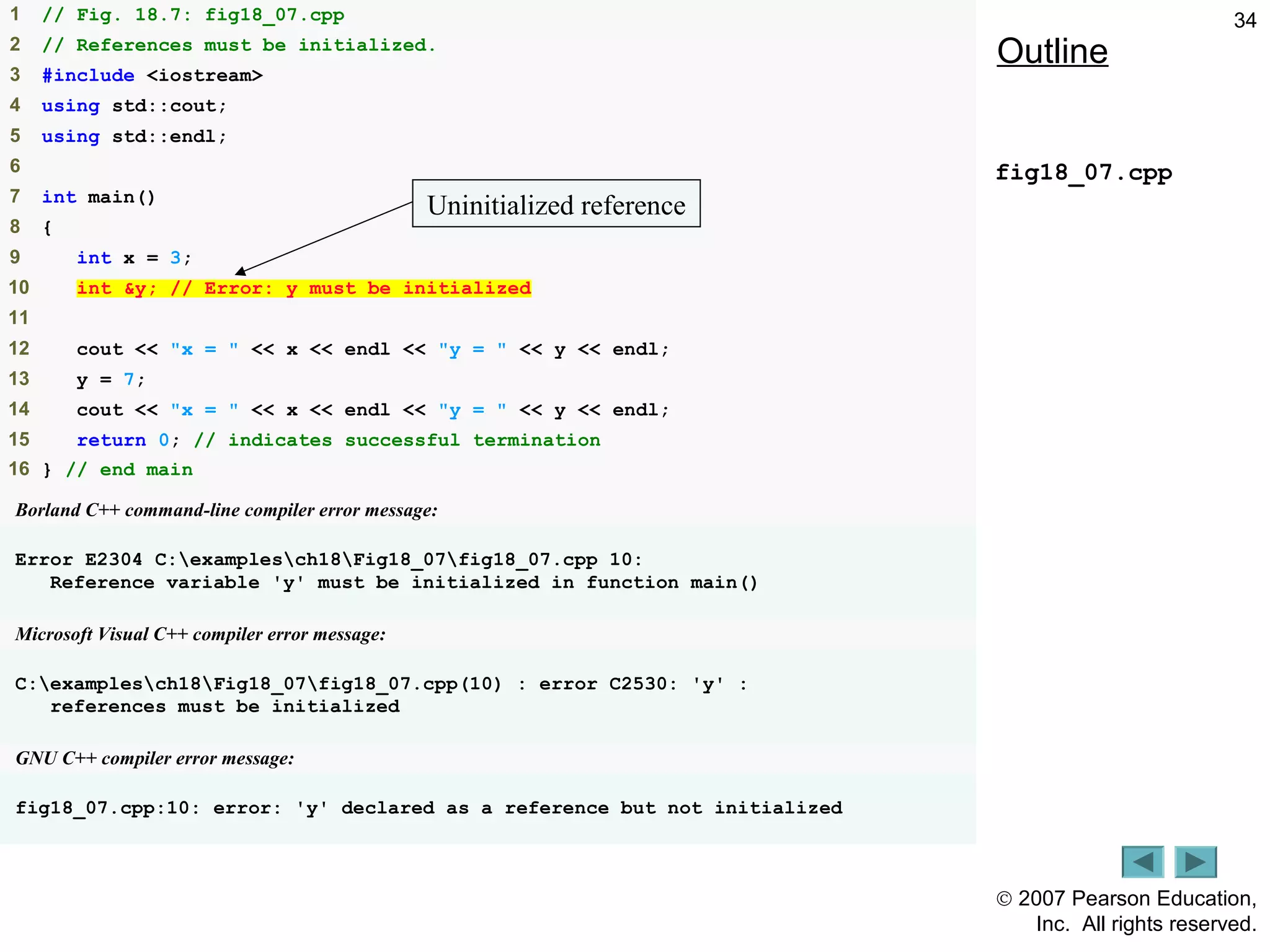© 2007 Pearson Education,
Inc. All rights reserved.
341 // Fig. 18.7: fig18_07.cpp
2 // References must be initialized.
3 #include <iostream>
4 using std::cout;
5 using std::endl;
6
7 int main()
8 {
9 int x = 3;
10 int &y; // Error: y must be initialized
11
12 cout << "x = " << x << endl << "y = " << y << endl;
13 y = 7;
14 cout << "x = " << x << endl << "y = " << y << endl;
15 return 0; // indicates successful termination
16 } // end main
Borland C++ command-line compiler error message:
Error E2304 C:examplesch18Fig18_07fig18_07.cpp 10:
Reference variable 'y' must be initialized in function main()
Microsoft Visual C++ compiler error message:
C:examplesch18Fig18_07fig18_07.cpp(10) : error C2530: 'y' :
references must be initialized
GNU C++ compiler error message:
fig18_07.cpp:10: error: 'y' declared as a reference but not initialized
Outline
fig18_07.cpp
Uninitialized reference
 