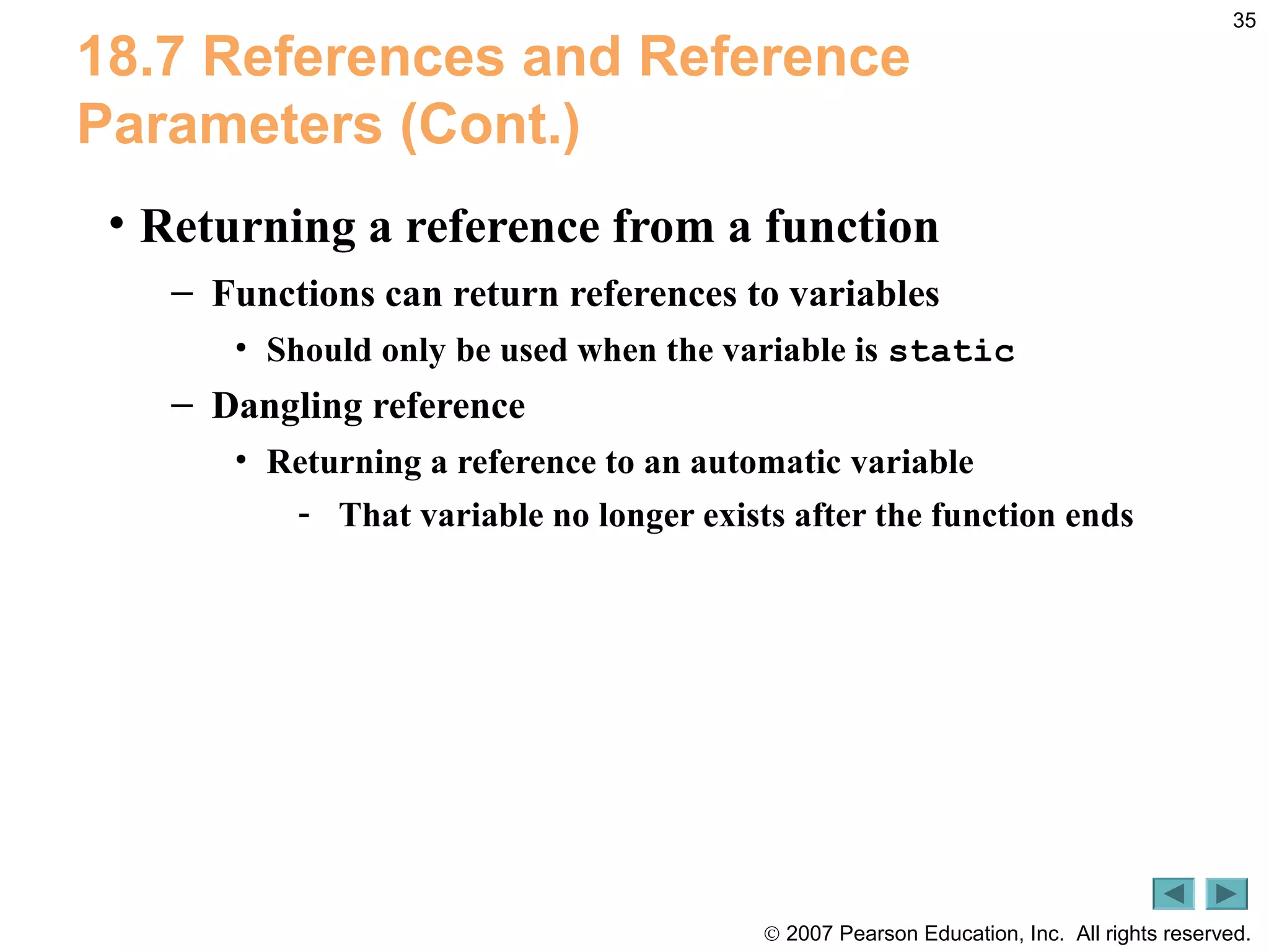 © 2007 Pearson Education, Inc. All rights reserved.
35
18.7 References and Reference
Parameters (Cont.)
• Returning a reference from a function
– Functions can return references to variables
• Should only be used when the variable is static
– Dangling reference
• Returning a reference to an automatic variable
- That variable no longer exists after the function ends
 