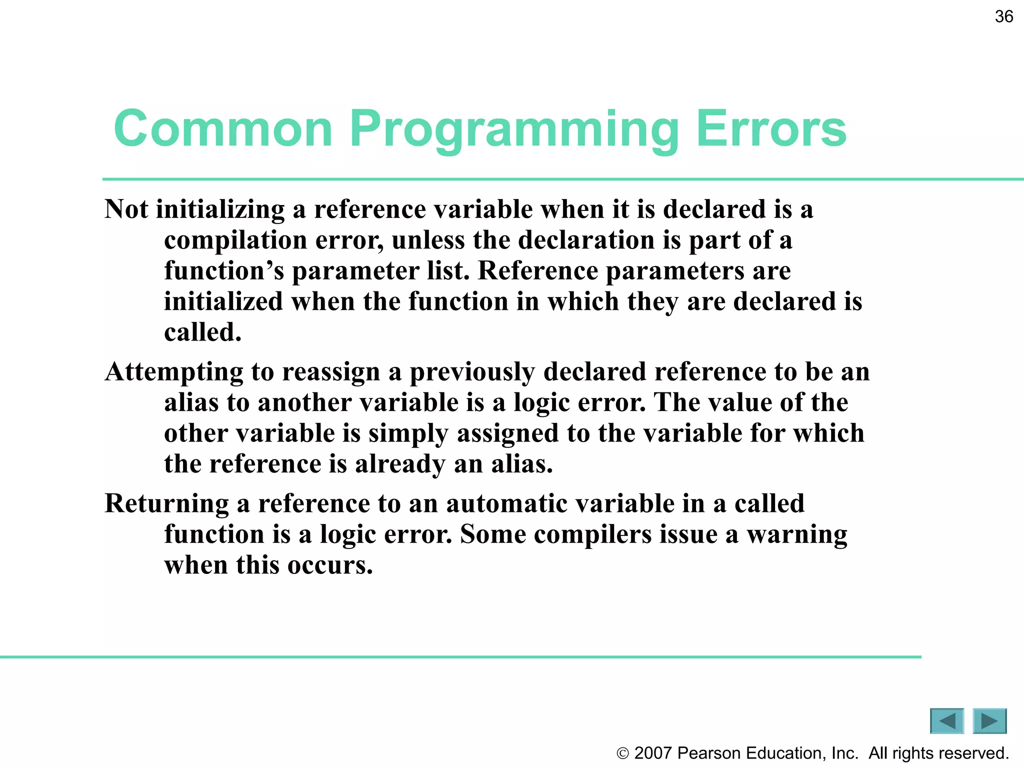 © 2007 Pearson Education, Inc. All rights reserved.
36
Common Programming Errors
Not initializing a reference variable when it is declared is a
compilation error, unless the declaration is part of a
function’s parameter list. Reference parameters are
initialized when the function in which they are declared is
called.
Attempting to reassign a previously declared reference to be an
alias to another variable is a logic error. The value of the
other variable is simply assigned to the variable for which
the reference is already an alias.
Returning a reference to an automatic variable in a called
function is a logic error. Some compilers issue a warning
when this occurs.
 