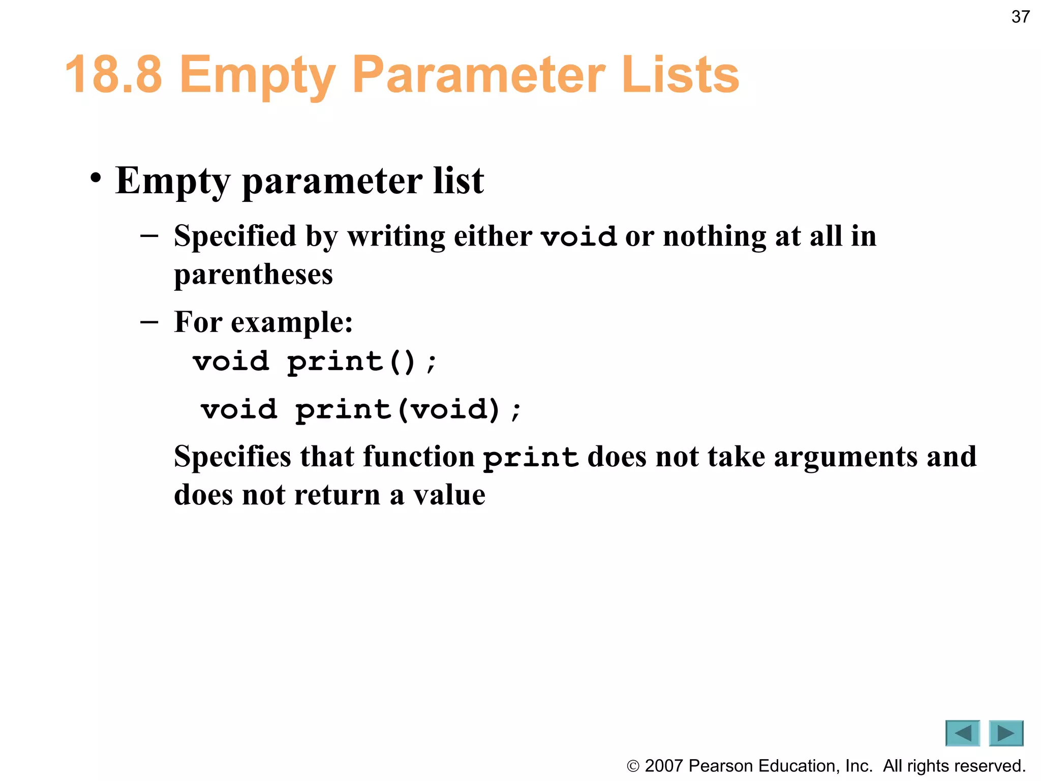 © 2007 Pearson Education, Inc. All rights reserved.
37
18.8 Empty Parameter Lists
• Empty parameter list
– Specified by writing either void or nothing at all in
parentheses
– For example:
void print();
void print(void);
Specifies that function print does not take arguments and
does not return a value
 