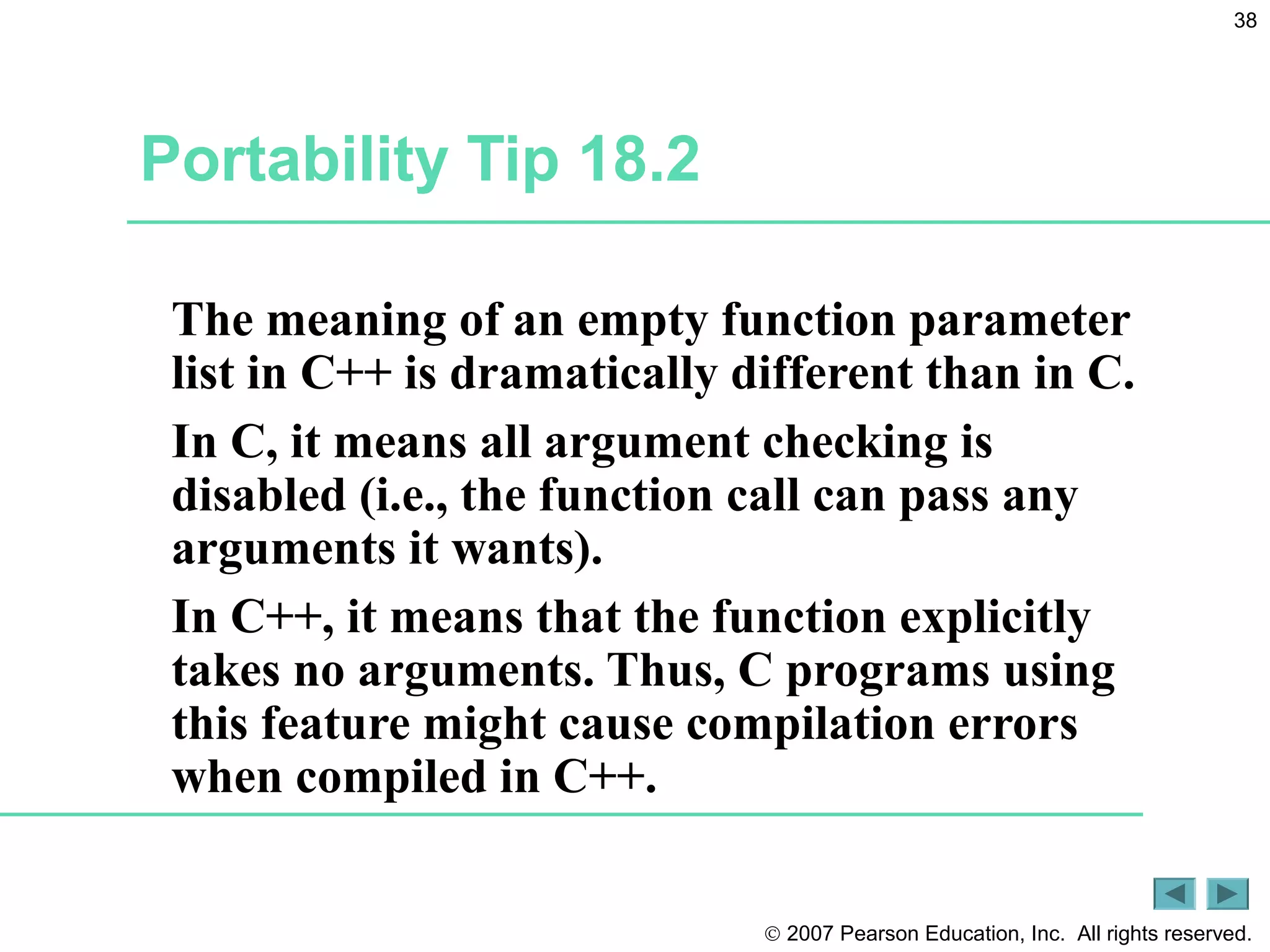 © 2007 Pearson Education, Inc. All rights reserved.
38
Portability Tip 18.2
The meaning of an empty function parameter
list in C++ is dramatically different than in C.
In C, it means all argument checking is
disabled (i.e., the function call can pass any
arguments it wants).
In C++, it means that the function explicitly
takes no arguments. Thus, C programs using
this feature might cause compilation errors
when compiled in C++.
 