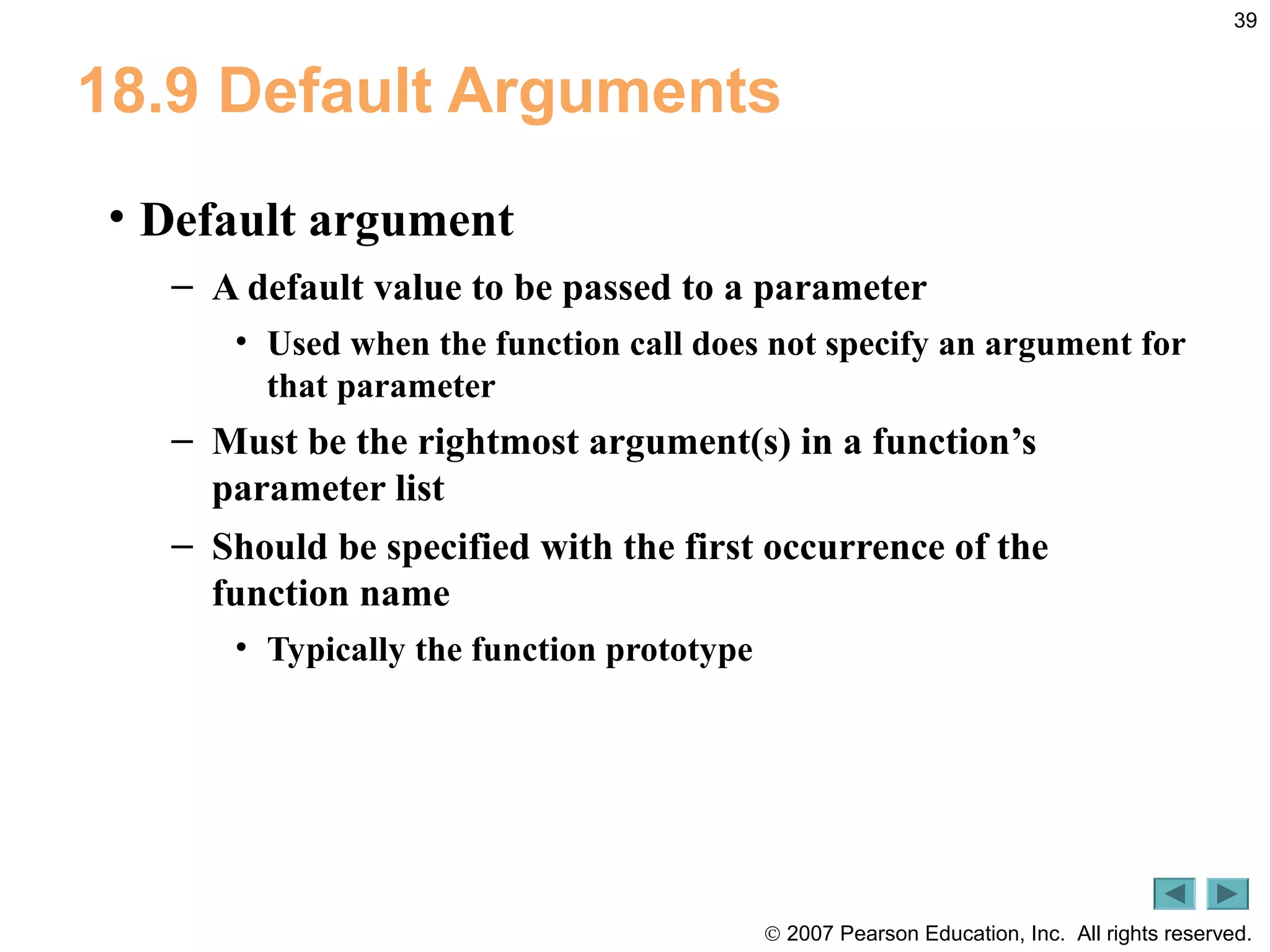 © 2007 Pearson Education, Inc. All rights reserved.
39
18.9 Default Arguments
• Default argument
– A default value to be passed to a parameter
• Used when the function call does not specify an argument for
that parameter
– Must be the rightmost argument(s) in a function’s
parameter list
– Should be specified with the first occurrence of the
function name
• Typically the function prototype
 