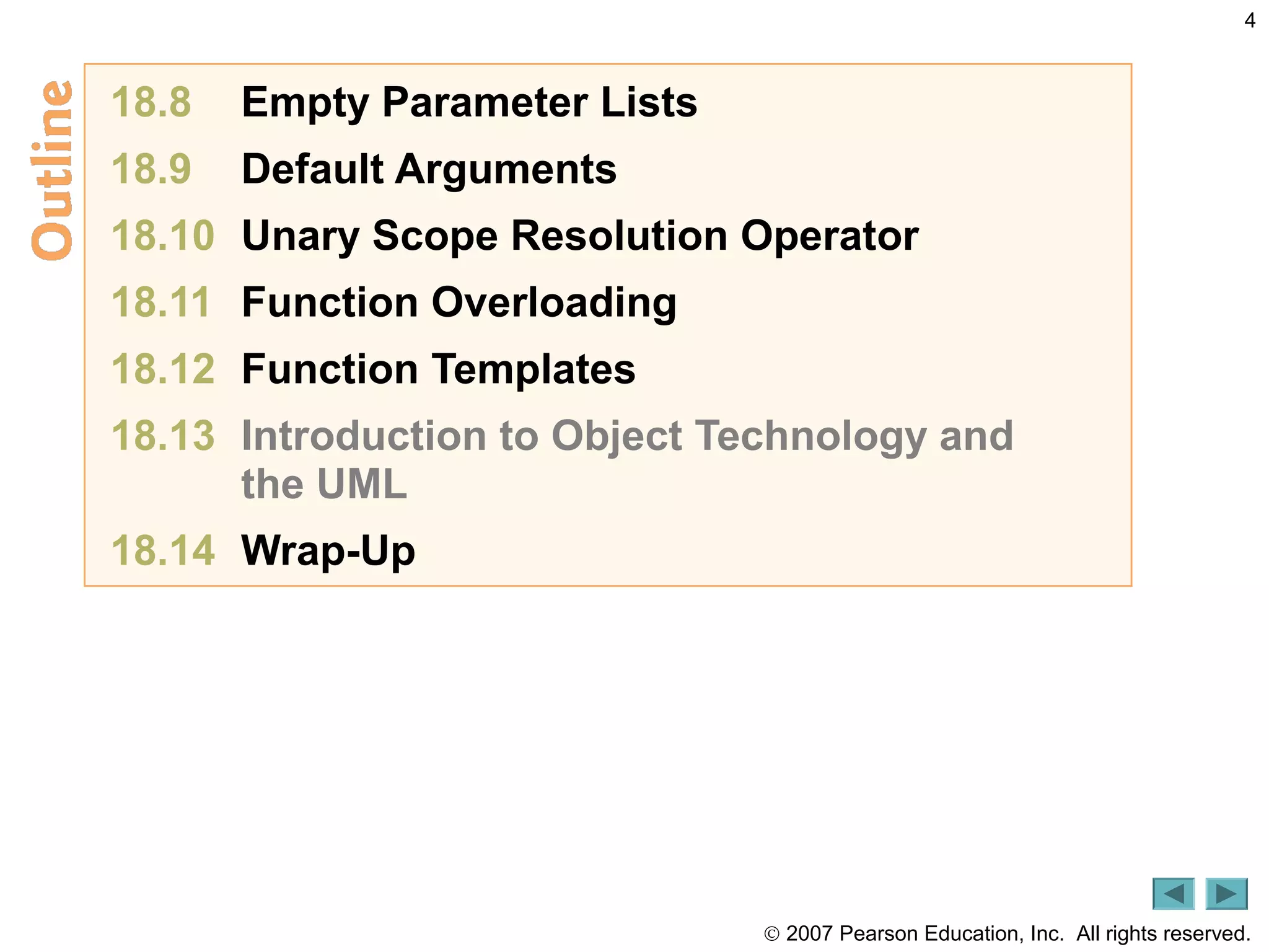 © 2007 Pearson Education, Inc. All rights reserved.
4
18.8 Empty Parameter Lists
18.9 Default Arguments
18.10 Unary Scope Resolution Operator
18.11 Function Overloading
18.12 Function Templates
18.13 Introduction to Object Technology and
the UML
18.14 Wrap-Up
 
