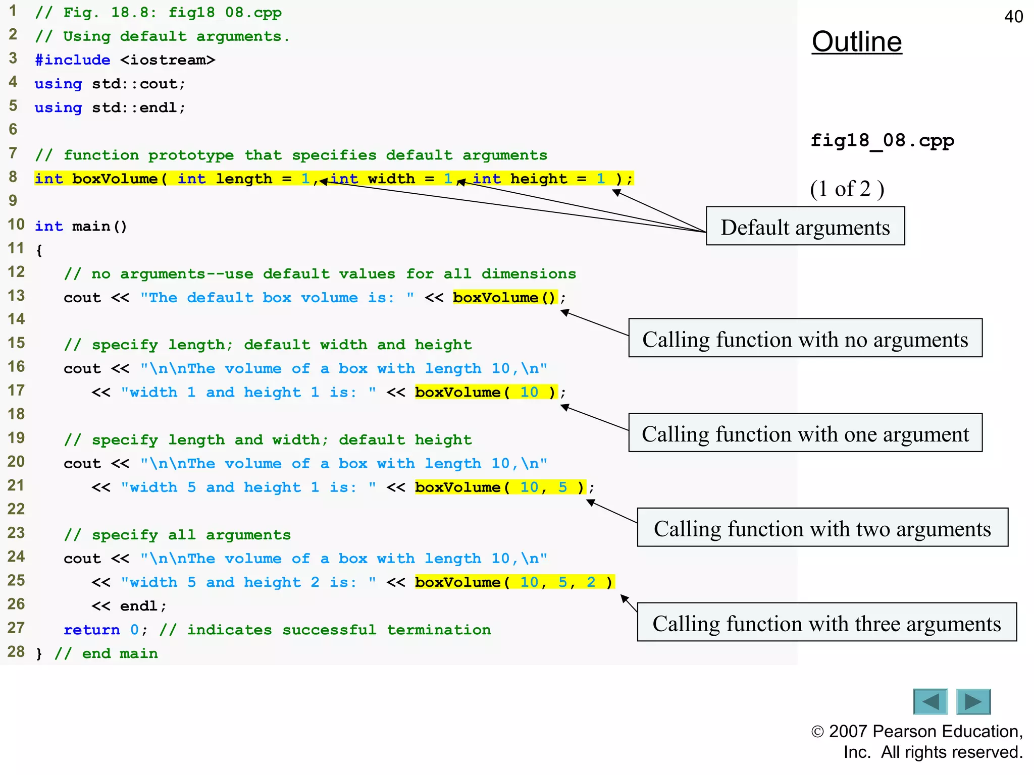 © 2007 Pearson Education,
Inc. All rights reserved.
401 // Fig. 18.8: fig18_08.cpp
2 // Using default arguments.
3 #include <iostream>
4 using std::cout;
5 using std::endl;
6
7 // function prototype that specifies default arguments
8 int boxVolume( int length = 1, int width = 1, int height = 1 );
9
10 int main()
11 {
12 // no arguments--use default values for all dimensions
13 cout << "The default box volume is: " << boxVolume();
14
15 // specify length; default width and height
16 cout << "nnThe volume of a box with length 10,n"
17 << "width 1 and height 1 is: " << boxVolume( 10 );
18
19 // specify length and width; default height
20 cout << "nnThe volume of a box with length 10,n"
21 << "width 5 and height 1 is: " << boxVolume( 10, 5 );
22
23 // specify all arguments
24 cout << "nnThe volume of a box with length 10,n"
25 << "width 5 and height 2 is: " << boxVolume( 10, 5, 2 )
26 << endl;
27 return 0; // indicates successful termination
28 } // end main
Outline
fig18_08.cpp
(1 of 2 )
Default arguments
Calling function with no arguments
Calling function with one argument
Calling function with two arguments
Calling function with three arguments
 