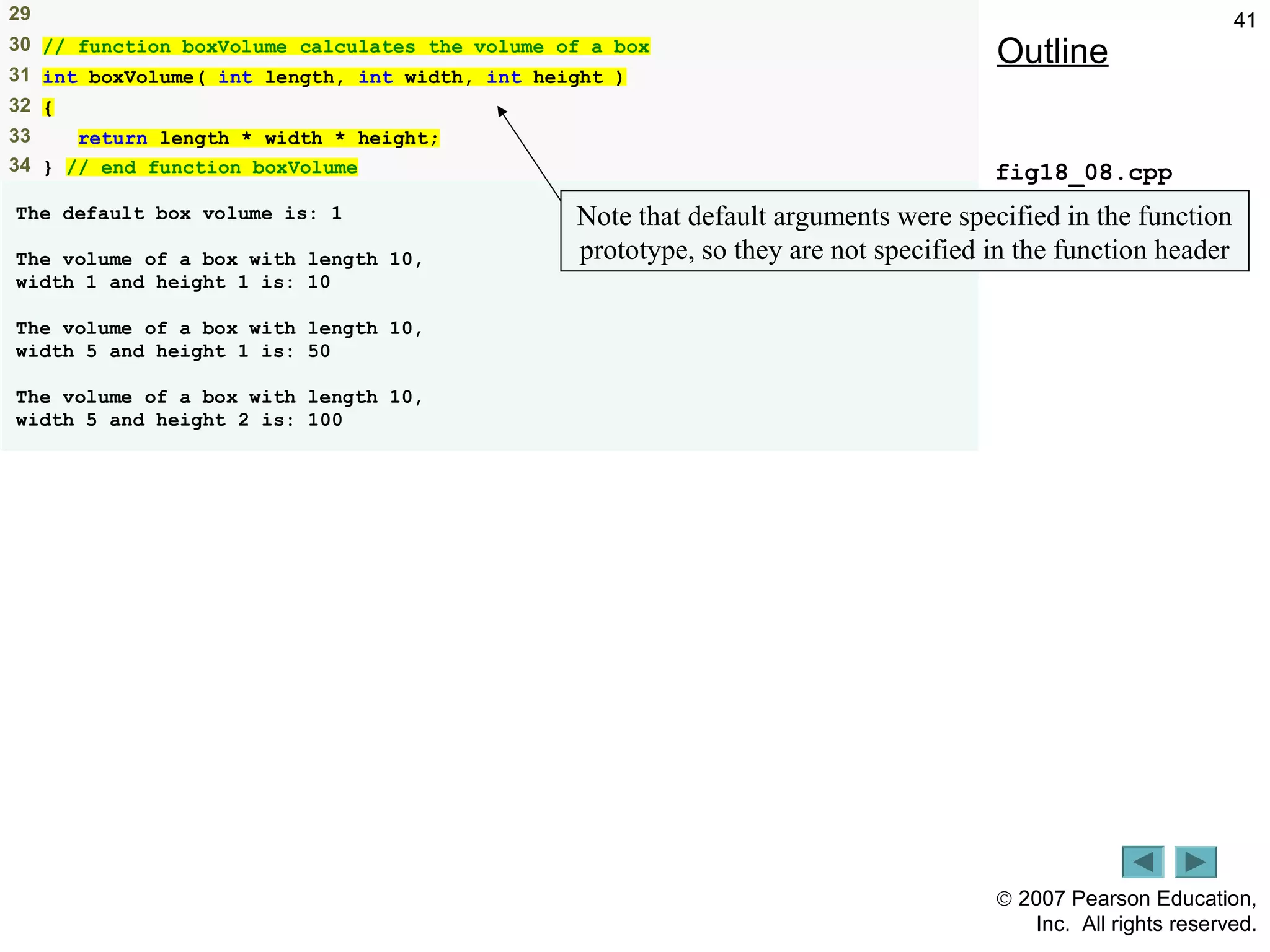 © 2007 Pearson Education,
Inc. All rights reserved.
4129
30 // function boxVolume calculates the volume of a box
31 int boxVolume( int length, int width, int height )
32 {
33 return length * width * height;
34 } // end function boxVolume
The default box volume is: 1
The volume of a box with length 10,
width 1 and height 1 is: 10
The volume of a box with length 10,
width 5 and height 1 is: 50
The volume of a box with length 10,
width 5 and height 2 is: 100
Outline
fig18_08.cpp
(2 of 2 )
Note that default arguments were specified in the function
prototype, so they are not specified in the function header
 