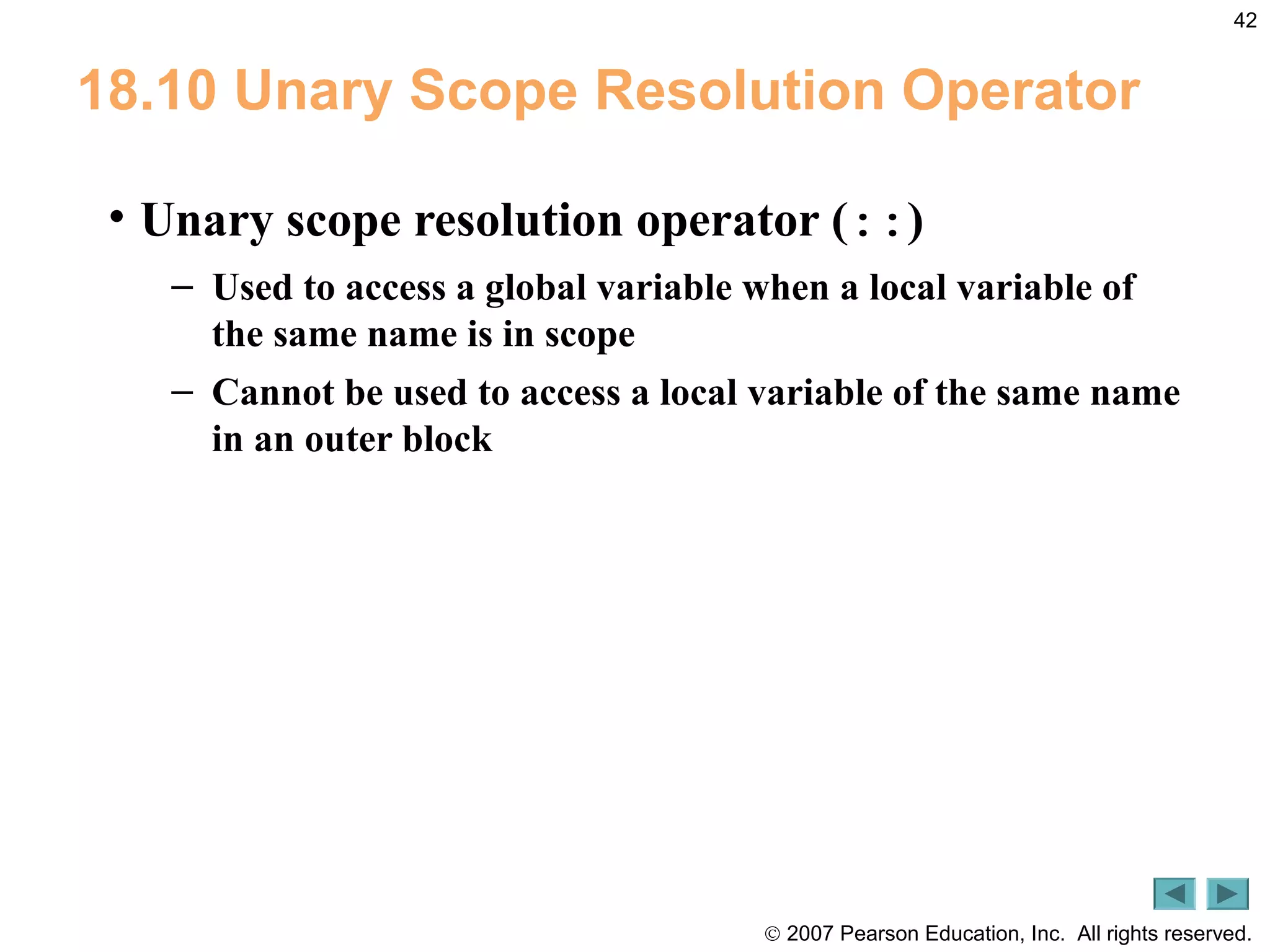 © 2007 Pearson Education, Inc. All rights reserved.
42
18.10 Unary Scope Resolution Operator
• Unary scope resolution operator (::)
– Used to access a global variable when a local variable of
the same name is in scope
– Cannot be used to access a local variable of the same name
in an outer block
 