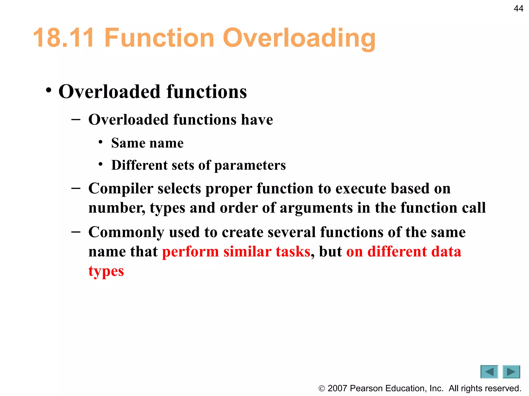© 2007 Pearson Education, Inc. All rights reserved.
44
18.11 Function Overloading
• Overloaded functions
– Overloaded functions have
• Same name
• Different sets of parameters
– Compiler selects proper function to execute based on
number, types and order of arguments in the function call
– Commonly used to create several functions of the same
name that perform similar tasks, but on different data
types
 