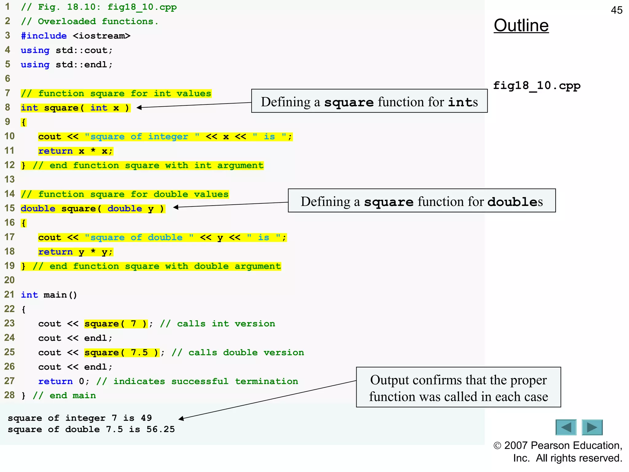© 2007 Pearson Education,
Inc. All rights reserved.
451 // Fig. 18.10: fig18_10.cpp
2 // Overloaded functions.
3 #include <iostream>
4 using std::cout;
5 using std::endl;
6
7 // function square for int values
8 int square( int x )
9 {
10 cout << "square of integer " << x << " is ";
11 return x * x;
12 } // end function square with int argument
13
14 // function square for double values
15 double square( double y )
16 {
17 cout << "square of double " << y << " is ";
18 return y * y;
19 } // end function square with double argument
20
21 int main()
22 {
23 cout << square( 7 ); // calls int version
24 cout << endl;
25 cout << square( 7.5 ); // calls double version
26 cout << endl;
27 return 0; // indicates successful termination
28 } // end main
square of integer 7 is 49
square of double 7.5 is 56.25
Outline
fig18_10.cpp
Defining a square function for ints
Defining a square function for doubles
Output confirms that the proper
function was called in each case
 