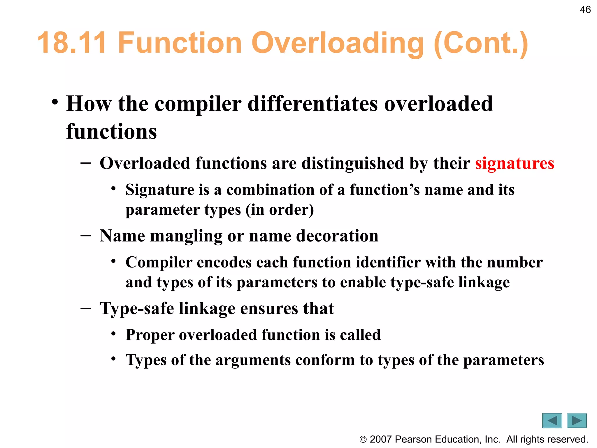 © 2007 Pearson Education, Inc. All rights reserved.
46
18.11 Function Overloading (Cont.)
• How the compiler differentiates overloaded
functions
– Overloaded functions are distinguished by their signatures
• Signature is a combination of a function’s name and its
parameter types (in order)
– Name mangling or name decoration
• Compiler encodes each function identifier with the number
and types of its parameters to enable type-safe linkage
– Type-safe linkage ensures that
• Proper overloaded function is called
• Types of the arguments conform to types of the parameters
 