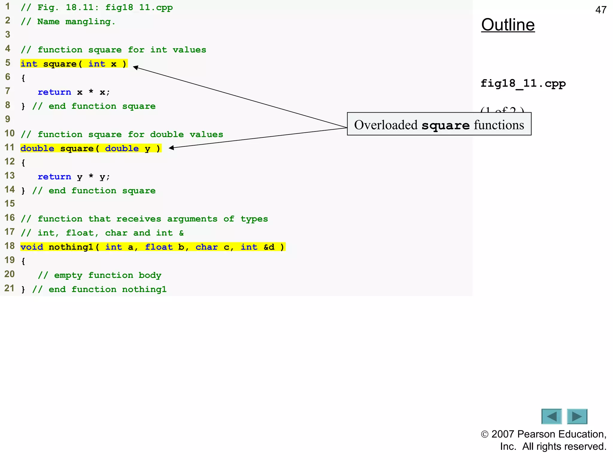 © 2007 Pearson Education,
Inc. All rights reserved.
471 // Fig. 18.11: fig18_11.cpp
2 // Name mangling.
3
4 // function square for int values
5 int square( int x )
6 {
7 return x * x;
8 } // end function square
9
10 // function square for double values
11 double square( double y )
12 {
13 return y * y;
14 } // end function square
15
16 // function that receives arguments of types
17 // int, float, char and int &
18 void nothing1( int a, float b, char c, int &d )
19 {
20 // empty function body
21 } // end function nothing1
Outline
fig18_11.cpp
(1 of 2 )
Overloaded square functions
 