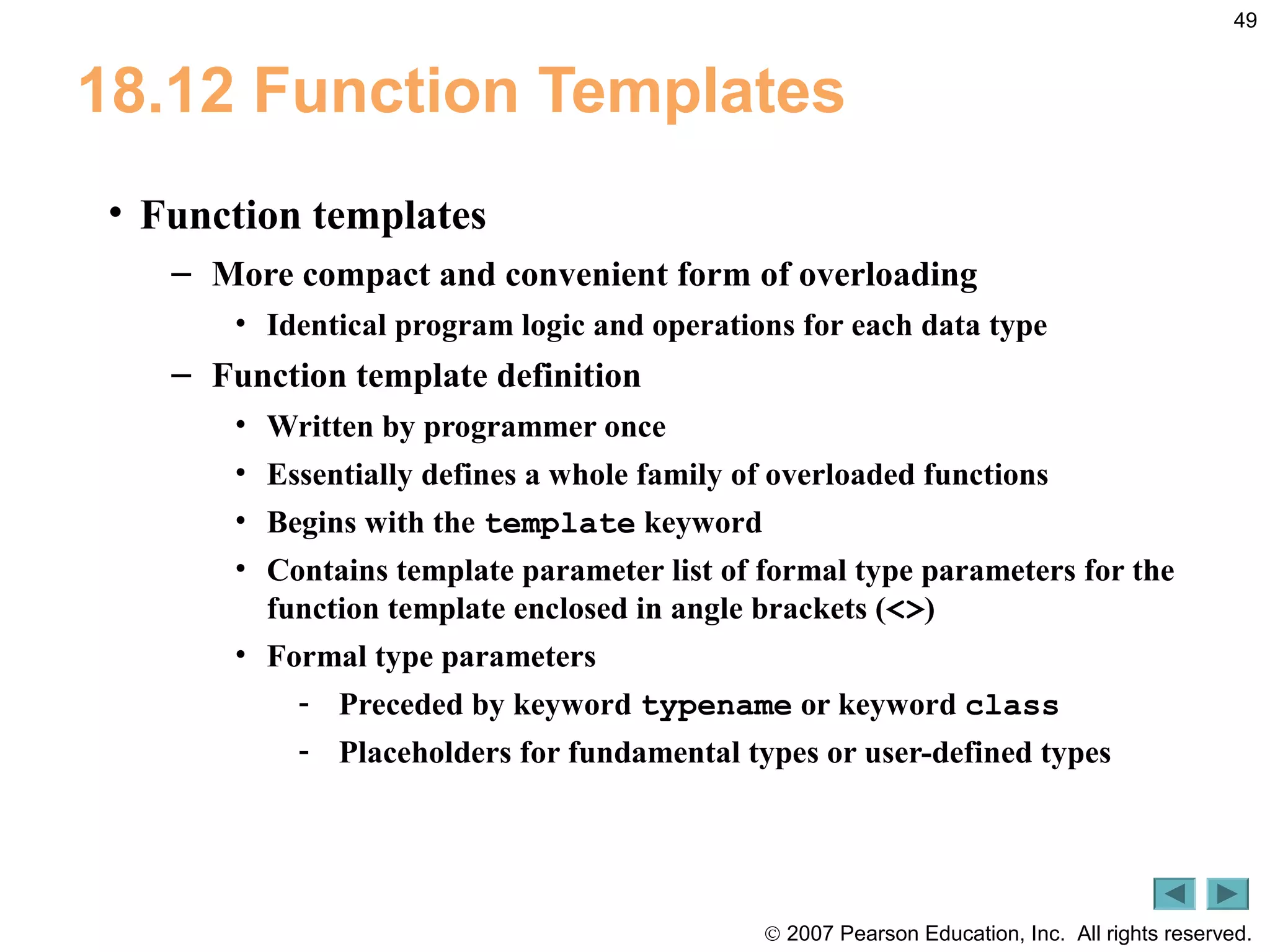 © 2007 Pearson Education, Inc. All rights reserved.
49
18.12 Function Templates
• Function templates
– More compact and convenient form of overloading
• Identical program logic and operations for each data type
– Function template definition
• Written by programmer once
• Essentially defines a whole family of overloaded functions
• Begins with the template keyword
• Contains template parameter list of formal type parameters for the
function template enclosed in angle brackets (<>)
• Formal type parameters
- Preceded by keyword typename or keyword class
- Placeholders for fundamental types or user-defined types
 