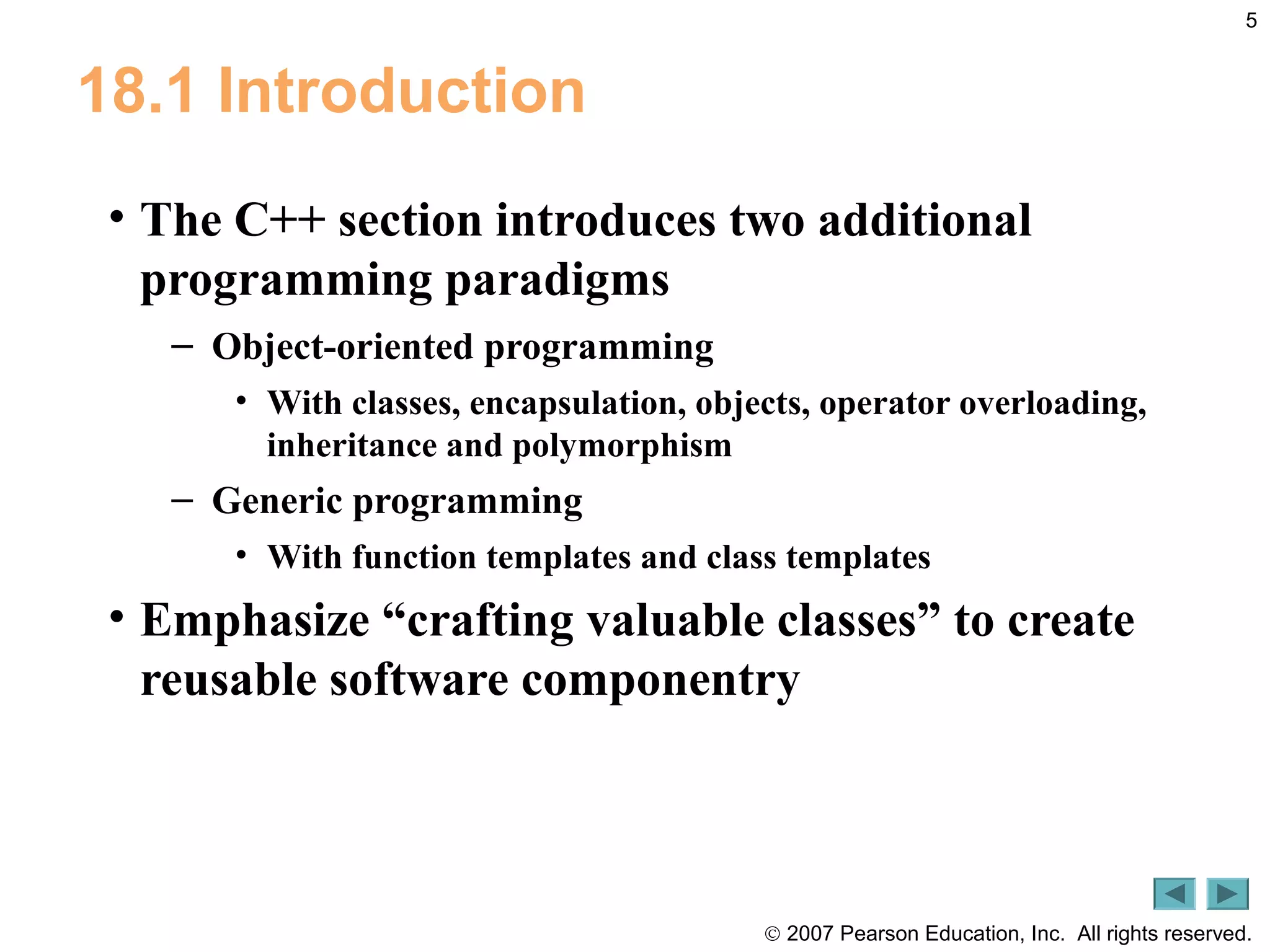 © 2007 Pearson Education, Inc. All rights reserved.
5
18.1 Introduction
• The C++ section introduces two additional
programming paradigms
– Object-oriented programming
• With classes, encapsulation, objects, operator overloading,
inheritance and polymorphism
– Generic programming
• With function templates and class templates
• Emphasize “crafting valuable classes” to create
reusable software componentry
 