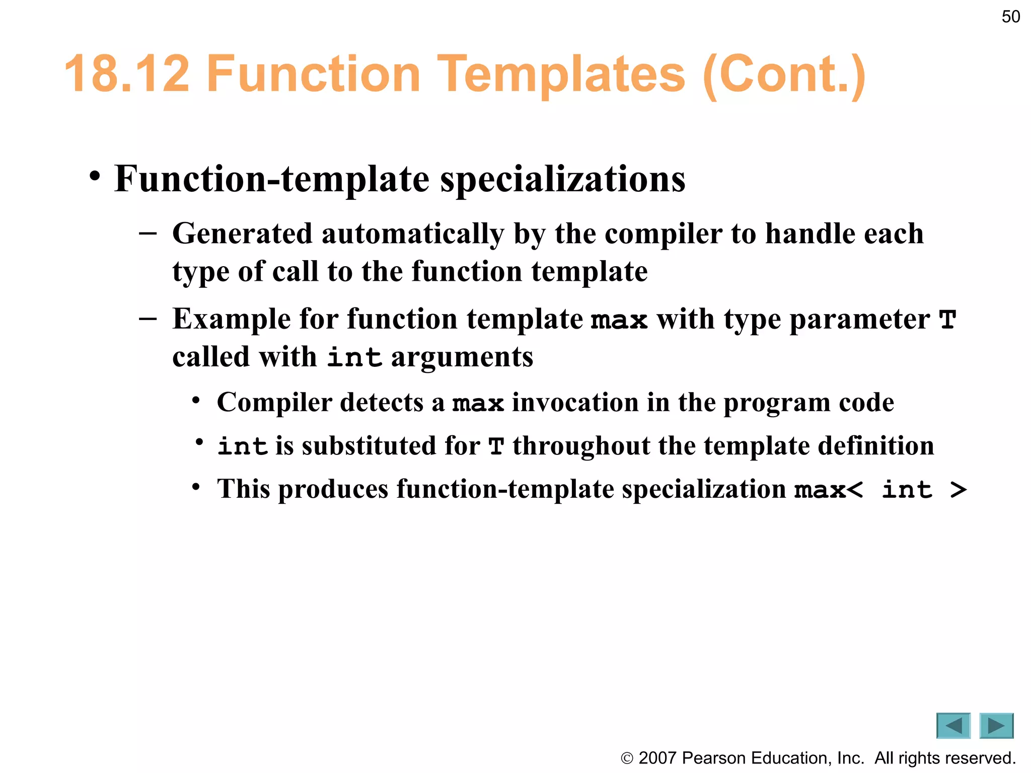 © 2007 Pearson Education, Inc. All rights reserved.
50
18.12 Function Templates (Cont.)
• Function-template specializations
– Generated automatically by the compiler to handle each
type of call to the function template
– Example for function template max with type parameter T
called with int arguments
• Compiler detects a max invocation in the program code
• int is substituted for T throughout the template definition
• This produces function-template specialization max< int >
 