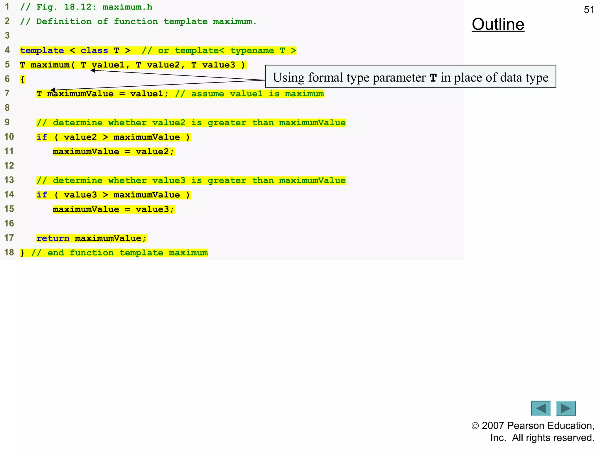 © 2007 Pearson Education,
Inc. All rights reserved.
511 // Fig. 18.12: maximum.h
2 // Definition of function template maximum.
3
4 template < class T > // or template< typename T >
5 T maximum( T value1, T value2, T value3 )
6 {
7 T maximumValue = value1; // assume value1 is maximum
8
9 // determine whether value2 is greater than maximumValue
10 if ( value2 > maximumValue )
11 maximumValue = value2;
12
13 // determine whether value3 is greater than maximumValue
14 if ( value3 > maximumValue )
15 maximumValue = value3;
16
17 return maximumValue;
18 } // end function template maximum
Outline
maximum.hUsing formal type parameter T in place of data type
 