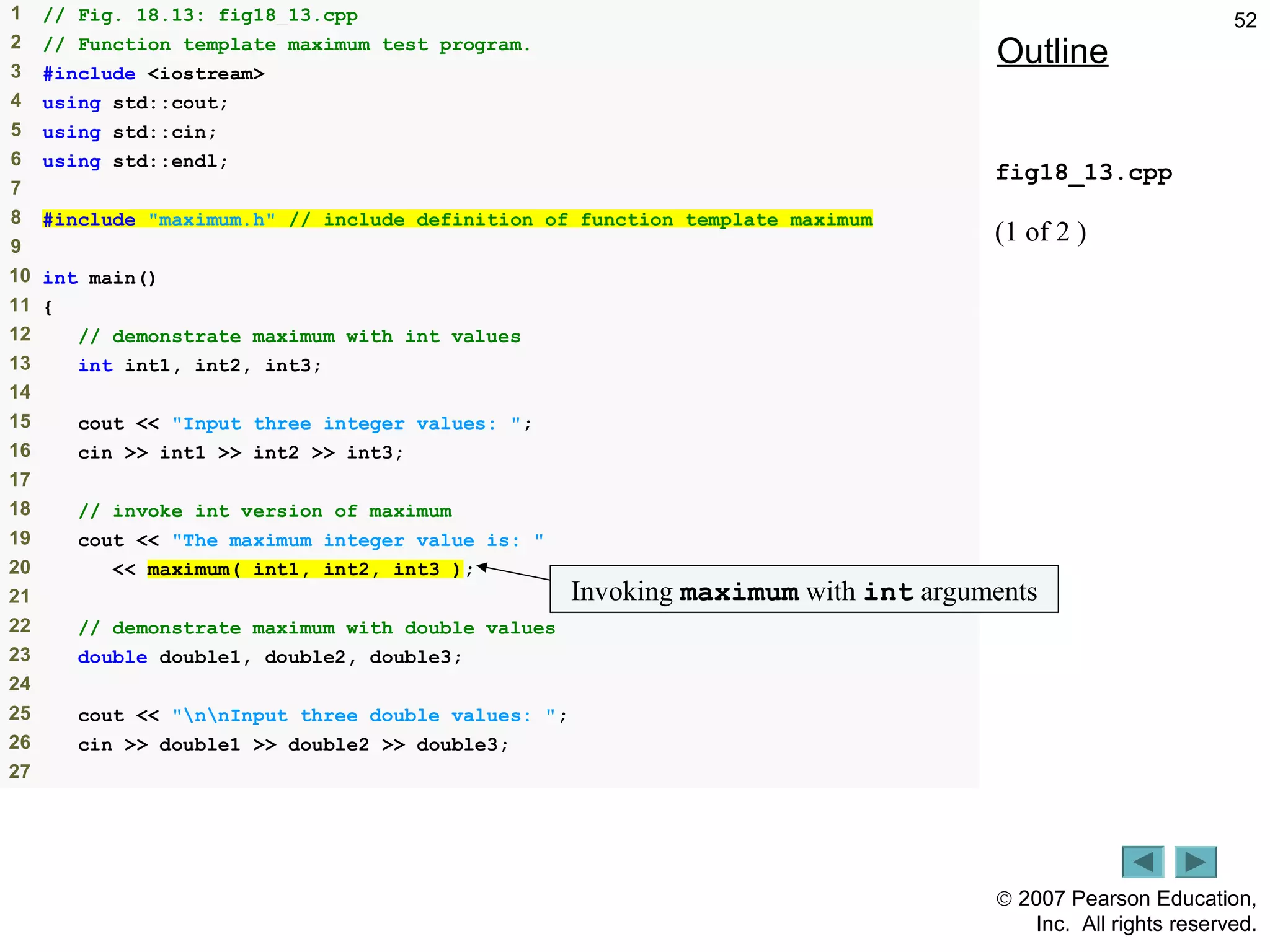 © 2007 Pearson Education,
Inc. All rights reserved.
521 // Fig. 18.13: fig18_13.cpp
2 // Function template maximum test program.
3 #include <iostream>
4 using std::cout;
5 using std::cin;
6 using std::endl;
7
8 #include "maximum.h" // include definition of function template maximum
9
10 int main()
11 {
12 // demonstrate maximum with int values
13 int int1, int2, int3;
14
15 cout << "Input three integer values: ";
16 cin >> int1 >> int2 >> int3;
17
18 // invoke int version of maximum
19 cout << "The maximum integer value is: "
20 << maximum( int1, int2, int3 );
21
22 // demonstrate maximum with double values
23 double double1, double2, double3;
24
25 cout << "nnInput three double values: ";
26 cin >> double1 >> double2 >> double3;
27
Outline
fig18_13.cpp
(1 of 2 )
Invoking maximum with int arguments
 