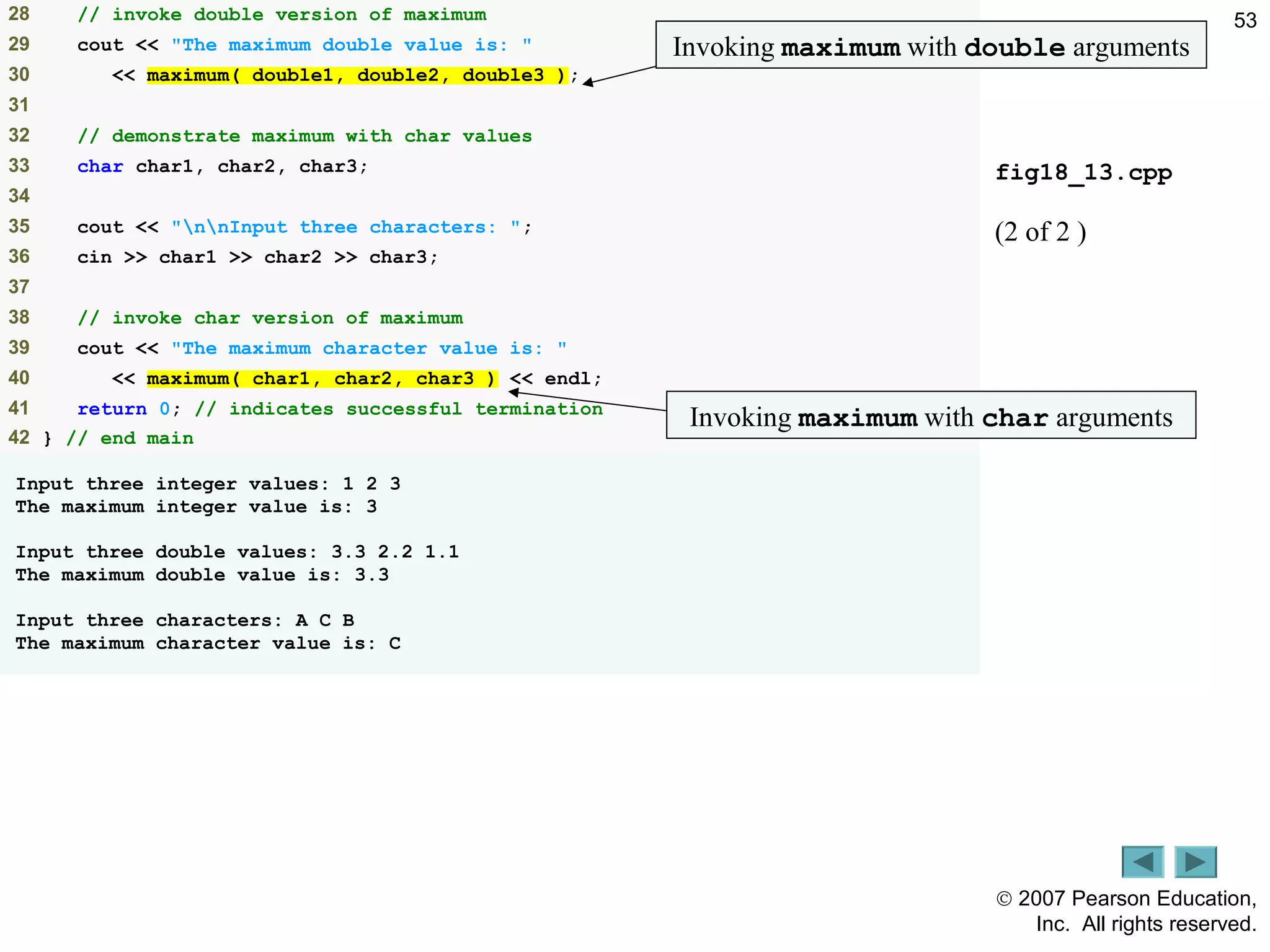 © 2007 Pearson Education,
Inc. All rights reserved.
5328 // invoke double version of maximum
29 cout << "The maximum double value is: "
30 << maximum( double1, double2, double3 );
31
32 // demonstrate maximum with char values
33 char char1, char2, char3;
34
35 cout << "nnInput three characters: ";
36 cin >> char1 >> char2 >> char3;
37
38 // invoke char version of maximum
39 cout << "The maximum character value is: "
40 << maximum( char1, char2, char3 ) << endl;
41 return 0; // indicates successful termination
42 } // end main
Input three integer values: 1 2 3
The maximum integer value is: 3
Input three double values: 3.3 2.2 1.1
The maximum double value is: 3.3
Input three characters: A C B
The maximum character value is: C
Outline
fig18_13.cpp
(2 of 2 )
Invoking maximum with double arguments
Invoking maximum with char arguments
 