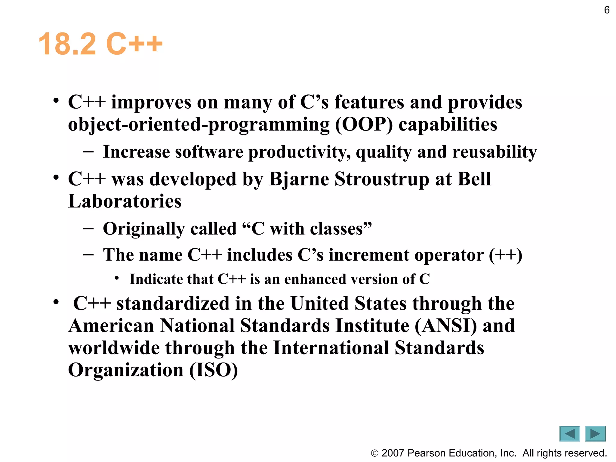 © 2007 Pearson Education, Inc. All rights reserved.
6
18.2 C++
• C++ improves on many of C’s features and provides
object-oriented-programming (OOP) capabilities
– Increase software productivity, quality and reusability
• C++ was developed by Bjarne Stroustrup at Bell
Laboratories
– Originally called “C with classes”
– The name C++ includes C’s increment operator (++)
• Indicate that C++ is an enhanced version of C
• C++ standardized in the United States through the
American National Standards Institute (ANSI) and
worldwide through the International Standards
Organization (ISO)
 