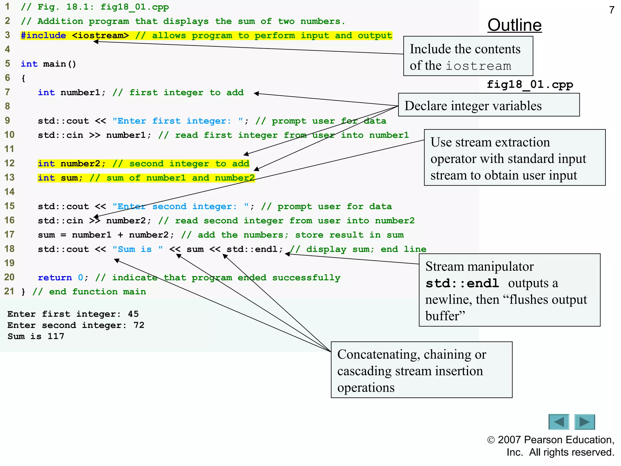 © 2007 Pearson Education,
Inc. All rights reserved.
71 // Fig. 18.1: fig18_01.cpp
2 // Addition program that displays the sum of two numbers.
3 #include <iostream> // allows program to perform input and output
4
5 int main()
6 {
7 int number1; // first integer to add
8
9 std::cout << "Enter first integer: "; // prompt user for data
10 std::cin >> number1; // read first integer from user into number1
11
12 int number2; // second integer to add
13 int sum; // sum of number1 and number2
14
15 std::cout << "Enter second integer: "; // prompt user for data
16 std::cin >> number2; // read second integer from user into number2
17 sum = number1 + number2; // add the numbers; store result in sum
18 std::cout << "Sum is " << sum << std::endl; // display sum; end line
19
20 return 0; // indicate that program ended successfully
21 } // end function main
Enter first integer: 45
Enter second integer: 72
Sum is 117
Outline
fig18_01.cpp
Declare integer variables
Use stream extraction
operator with standard input
stream to obtain user input
Stream manipulator
std::endl outputs a
newline, then “flushes output
buffer”
Concatenating, chaining or
cascading stream insertion
operations
Include the contents
of the iostream
 