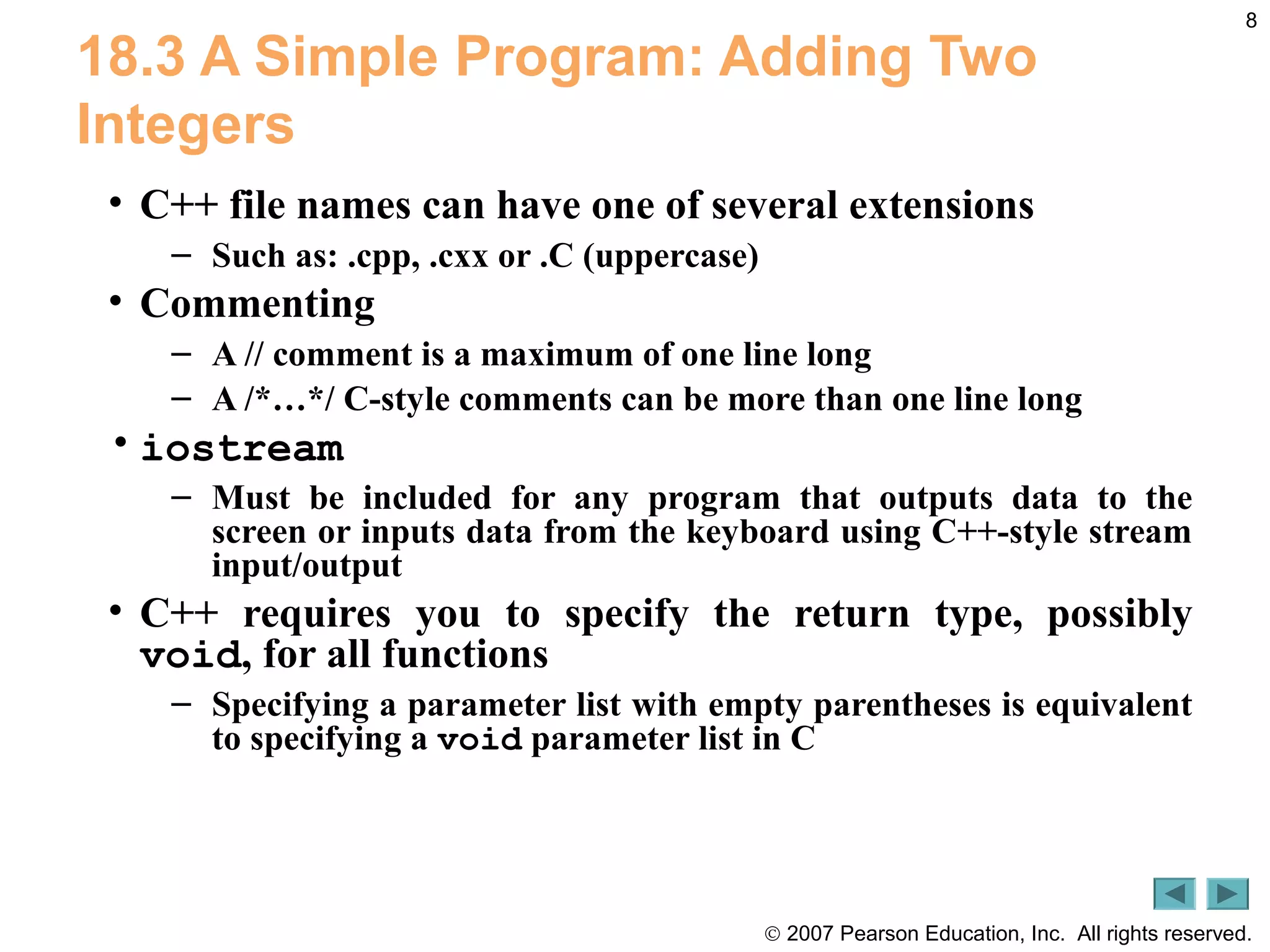 © 2007 Pearson Education, Inc. All rights reserved.
8
18.3 A Simple Program: Adding Two
Integers
• C++ file names can have one of several extensions
– Such as: .cpp, .cxx or .C (uppercase)
• Commenting
– A // comment is a maximum of one line long
– A /*…*/ C-style comments can be more than one line long
• iostream
– Must be included for any program that outputs data to the
screen or inputs data from the keyboard using C++-style stream
input/output
• C++ requires you to specify the return type, possibly
void, for all functions
– Specifying a parameter list with empty parentheses is equivalent
to specifying a void parameter list in C
 