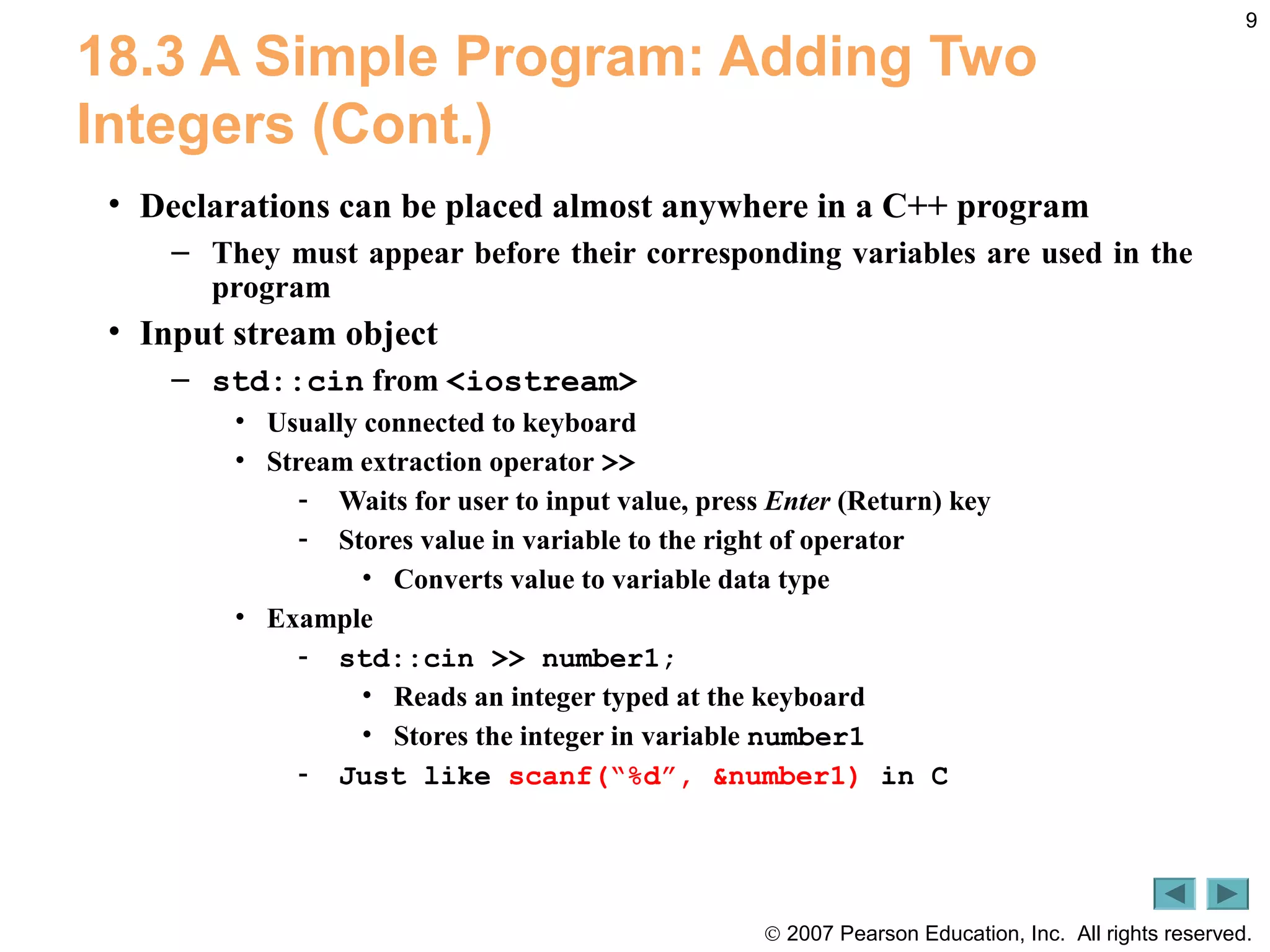 © 2007 Pearson Education, Inc. All rights reserved.
9
18.3 A Simple Program: Adding Two
Integers (Cont.)
• Declarations can be placed almost anywhere in a C++ program
– They must appear before their corresponding variables are used in the
program
• Input stream object
– std::cin from <iostream>
• Usually connected to keyboard
• Stream extraction operator >>
- Waits for user to input value, press Enter (Return) key
- Stores value in variable to the right of operator
• Converts value to variable data type
• Example
- std::cin >> number1;
• Reads an integer typed at the keyboard
• Stores the integer in variable number1
- Just like scanf(“%d”, &number1) in C
 