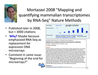 Mortazavi	
  2008	
  "Mapping	
  and	
  
quan1fying	
  mammalian	
  transcriptomes	
  
by	
  RNA-­‐Seq"	
  Nature	
  Methods	
  	
  
•  Published	
  later	
  in	
  2008,	
  
but	
  >	
  3000	
  cita1ons	
  
•  	
  Why?	
  Maybe	
  because	
  
emphasized	
  RNA-­‐Seq	
  as	
  	
  
replacement	
  for	
  
expression	
  DNA	
  
microarrays	
  
•  Comment	
  in	
  same	
  issue:	
  
"Beginning	
  of	
  the	
  end	
  for	
  
microarrays?"	
  
	
  
14	
  
google	
  scholar	
  
 
