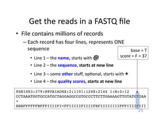 Get	
  the	
  reads	
  in	
  a	
  FASTQ	
  ﬁle	
  
•  File	
  contains	
  millions	
  of	
  records	
  
– Each	
  record	
  has	
  four	
  lines,	
  represents	
  ONE	
  
sequence	
  
•  Line	
  1	
  –	
  the	
  name,	
  starts	
  with	
  @	
  
•  Line	
  2	
  –	
  the	
  sequence,	
  starts	
  at	
  new	
  line	
  
•  Line	
  3	
  –	
  some	
  other	
  stuﬀ,	
  op1onal,	
  starts	
  with	
  +	
  
•  Line	
  4	
  –	
  the	
  quality	
  scores,	
  starts	
  at	
  new	
  line	
  
@SN1083:379:H8VA1ADXX:2:1101:1248:2144 1:N:0:12!
CCTAAATGGTGCCATGCTAGGAGGCCGTGCCCTTCTTGAAAAGTTGTATGTGAA!
+!
BBBFFFFFFBFFFIIIIFI<FFIIIIIFIIIIFBFIIIIIIIIFFFIIIIFIII!
base	
  =	
  T	
  
score	
  =	
  F	
  =	
  37	
  
21	
  
 
