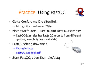 Prac1ce:	
  Using	
  FastQC	
  	
  
•  Go	
  to	
  Conference	
  DropBox	
  link:	
  	
  
–  h7p://bitly.com/rnaseq2014	
  
•  Note	
  two	
  folders	
  –	
  FastQC	
  and	
  FastQC-­‐Examples	
  
–  FastQC-­‐Examples	
  has	
  FastqQC	
  reports	
  from	
  diﬀerent	
  
species,	
  sample	
  types	
  (next	
  slide)	
  
•  FastQC	
  folder,	
  download	
  
–  Example.fastq	
  
–  FastQC_Manual.pdf	
  
•  Start	
  FastQC,	
  open	
  Example.fastq	
  
27	
  
 