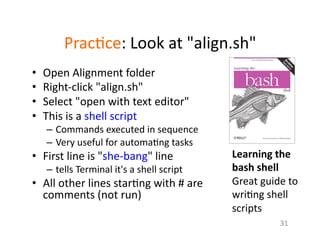 Prac1ce:	
  Look	
  at	
  "align.sh"	
  
•  Open	
  Alignment	
  folder	
  
•  Right-­‐click	
  "align.sh"	
  
•  Select	
  "open	
  with	
  text	
  editor"	
  
•  This	
  is	
  a	
  shell	
  script	
  
–  Commands	
  executed	
  in	
  sequence	
  	
  
–  Very	
  useful	
  for	
  automa1ng	
  tasks	
  
•  First	
  line	
  is	
  "she-­‐bang"	
  line	
  
–  tells	
  Terminal	
  it's	
  a	
  shell	
  script	
  
•  All	
  other	
  lines	
  star1ng	
  with	
  #	
  are	
  
comments	
  (not	
  run)	
  
31	
  
Learning	
  the	
  
bash	
  shell	
  	
  
Great	
  guide	
  to	
  
wri1ng	
  shell	
  
scripts	
  
 
