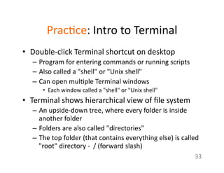 Prac1ce:	
  Intro	
  to	
  Terminal	
  
•  Double-­‐click	
  Terminal	
  shortcut	
  on	
  desktop	
  	
  
–  Program	
  for	
  entering	
  commands	
  or	
  running	
  scripts	
  
–  Also	
  called	
  a	
  "shell"	
  or	
  "Unix	
  shell"	
  
–  Can	
  open	
  mul1ple	
  Terminal	
  windows	
  	
  
•  Each	
  window	
  called	
  a	
  "shell"	
  or	
  "Unix	
  shell"	
  
•  Terminal	
  shows	
  hierarchical	
  view	
  of	
  ﬁle	
  system	
  
–  An	
  upside-­‐down	
  tree,	
  where	
  every	
  folder	
  is	
  inside	
  
another	
  folder	
  
–  Folders	
  are	
  also	
  called	
  "directories"	
  	
  
–  The	
  top	
  folder	
  (that	
  contains	
  everything	
  else)	
  is	
  called	
  
"root"	
  directory	
  -­‐	
  	
  /	
  (forward	
  slash)	
  
33	
  
 