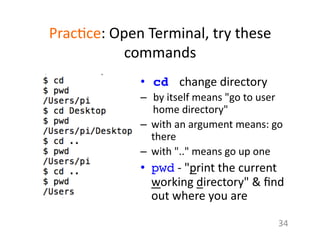Prac1ce:	
  Open	
  Terminal,	
  try	
  these	
  
commands	
  
•  cd 	
  change	
  directory	
  
–  by	
  itself	
  means	
  "go	
  to	
  user	
  
home	
  directory"	
  	
  
–  with	
  an	
  argument	
  means:	
  go	
  
there	
  	
  
–  with	
  ".."	
  means	
  go	
  up	
  one	
  
•  pwd	
  -­‐	
  "print	
  the	
  current	
  
working	
  directory"	
  &	
  ﬁnd	
  
out	
  where	
  you	
  are	
  
34	
  
 