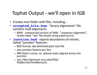 Tophat	
  Output	
  -­‐	
  we'll	
  open	
  in	
  IGB	
  
•  Creates	
  new	
  folder	
  with	
  ﬁles,	
  including...	
  
•  accepted_hits.bam	
  -­‐	
  "binary	
  alignments"	
  ﬁle	
  
contains	
  read	
  alignments	
  
–  BAM	
  -­‐	
  compressed	
  version	
  of	
  SAM	
  -­‐	
  "sequence	
  alignment",	
  
needs	
  index	
  ".bai"	
  ﬁle	
  (made	
  using	
  samtools)	
  
•  junction.bed	
  -­‐	
  reports	
  boundaries	
  of	
  introns,	
  
called	
  "junc1on"	
  features	
  	
  
–  BED	
  format,	
  tab-­‐delimited	
  plain	
  text	
  ﬁle	
  
–  one	
  junc1on	
  feature	
  per	
  line	
  
–  ﬁ{h	
  ﬁeld	
  is	
  score,	
  no.	
  spliced	
  reads	
  aligned	
  across	
  the	
  
junc1on	
  
–  see:	
  h7p://genome.ucsc.edu/FAQ/
FAQformat.html#format1	
  
39	
  
 
