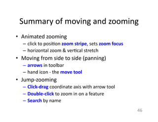 Summary	
  of	
  moving	
  and	
  zooming	
  
•  Animated	
  zooming	
  	
  
–  click	
  to	
  posi1on	
  zoom	
  stripe,	
  sets	
  zoom	
  focus	
  
–  horizontal	
  zoom	
  &	
  ver1cal	
  stretch	
  
•  Moving	
  from	
  side	
  to	
  side	
  (panning)	
  
–  arrows	
  in	
  toolbar	
  
–  hand	
  icon	
  -­‐	
  the	
  move	
  tool	
  
•  Jump-­‐zooming	
  
–  Click-­‐drag	
  coordinate	
  axis	
  with	
  arrow	
  tool	
  
–  Double-­‐click	
  to	
  zoom	
  in	
  on	
  a	
  feature	
  	
  
–  Search	
  by	
  name	
  
46	
  
 