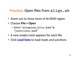 Prac1ce:	
  Open	
  ﬁles	
  from	
  align.sh!
•  Zoom	
  out	
  to	
  show	
  more	
  of	
  At-­‐SR30	
  region	
  
•  Choose	
  File	
  >	
  Open	
  
– Select	
  "accepted_hits.bam"	
  &	
  
"junctions.bed"	
  	
  
•  A	
  new	
  empty	
  track	
  appears	
  for	
  each	
  ﬁle	
  
•  Click	
  Load	
  Data	
  to	
  load	
  reads	
  and	
  junc1ons	
  
64	
  
 