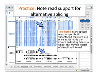Prac1ce:	
  Note	
  read	
  support	
  for	
  
alterna1ve	
  splicing	
  
Take-­‐home:	
  Many	
  spliced	
  
reads	
  support	
  both	
  
variants,	
  but	
  there	
  are	
  also	
  
many	
  reads	
  inside	
  the	
  
introns,	
  indica1ng	
  failure	
  to	
  
splice.	
  This	
  may	
  be	
  typical	
  
of	
  alt-­‐spliced	
  introns?	
  
74	
  
 