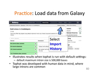 Prac1ce:	
  Load	
  data	
  from	
  Galaxy	
  
•  Illustrates	
  results	
  when	
  tophat	
  is	
  run	
  with	
  default	
  seongs:	
  
–  default	
  maximum	
  intron	
  size	
  is	
  500,000	
  bases	
  
•  Tophat	
  was	
  developed	
  with	
  human	
  data	
  in	
  mind,	
  where	
  
large	
  introns	
  are	
  common	
  
80	
  
Select	
  
Import	
  
History	
  	
  
 