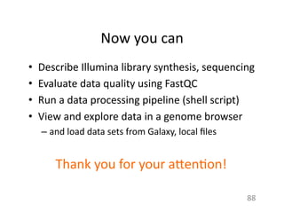 Now	
  you	
  can	
  
•  Describe	
  Illumina	
  library	
  synthesis,	
  sequencing	
  
•  Evaluate	
  data	
  quality	
  using	
  FastQC	
  
•  Run	
  a	
  data	
  processing	
  pipeline	
  (shell	
  script)	
  
•  View	
  and	
  explore	
  data	
  in	
  a	
  genome	
  browser	
  
– and	
  load	
  data	
  sets	
  from	
  Galaxy,	
  local	
  ﬁles	
  
88	
  
Thank	
  you	
  for	
  your	
  a7en1on!	
  
 