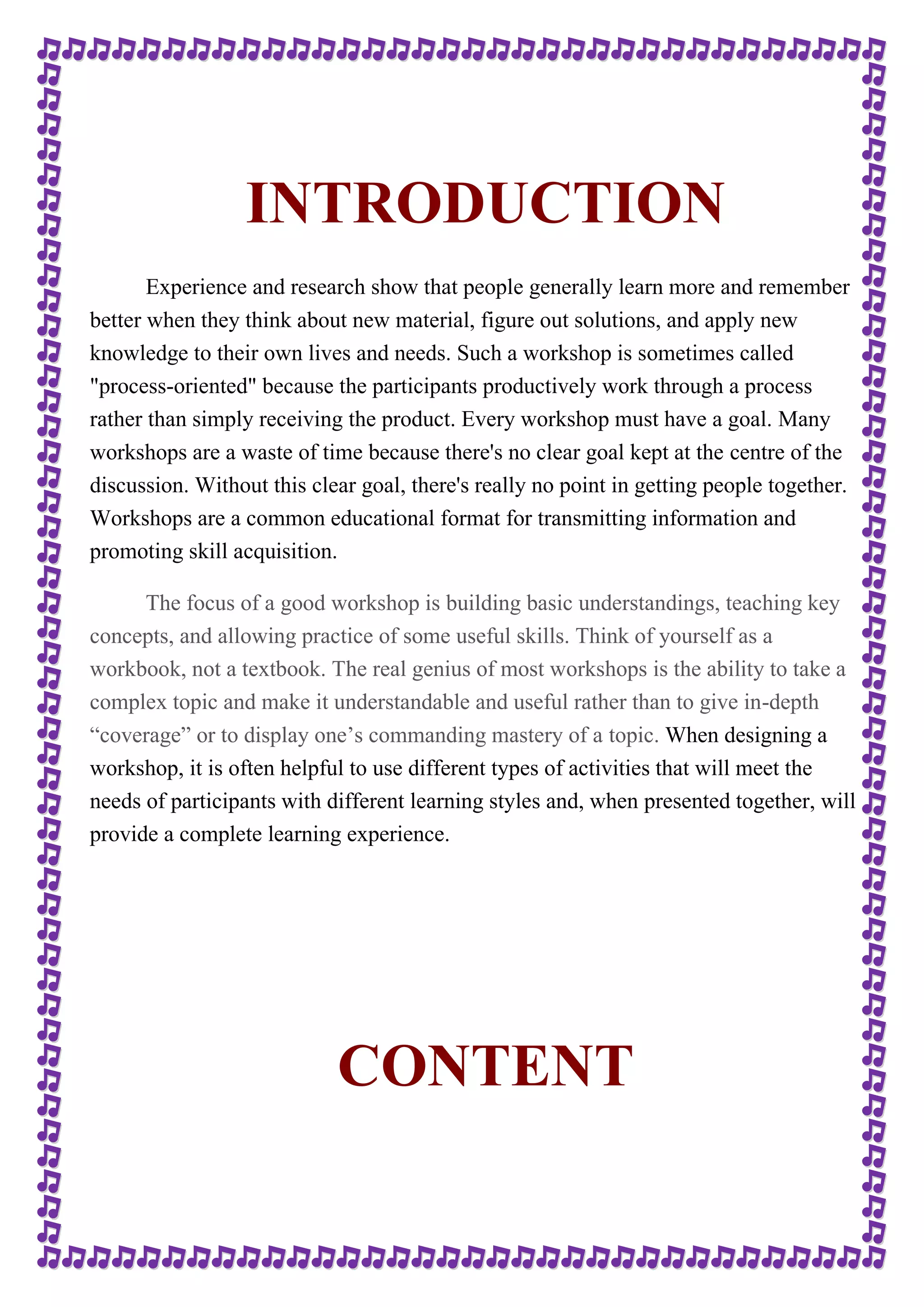 INTRODUCTION 
Experience and research show that people generally learn more and remember 
better when they think about new material, figure out solutions, and apply new 
knowledge to their own lives and needs. Such a workshop is sometimes called 
"process-oriented" because the participants productively work through a process 
rather than simply receiving the product. Every workshop must have a goal. Many 
workshops are a waste of time because there's no clear goal kept at the centre of the 
discussion. Without this clear goal, there's really no point in getting people together. 
Workshops are a common educational format for transmitting information and 
promoting skill acquisition. 
The focus of a good workshop is building basic understandings, teaching key 
concepts, and allowing practice of some useful skills. Think of yourself as a 
workbook, not a textbook. The real genius of most workshops is the ability to take a 
complex topic and make it understandable and useful rather than to give in-depth 
“coverage” or to display one’s commanding mastery of a topic. When designing a 
workshop, it is often helpful to use different types of activities that will meet the 
needs of participants with different learning styles and, when presented together, will 
provide a complete learning experience. 
CONTENT 
 