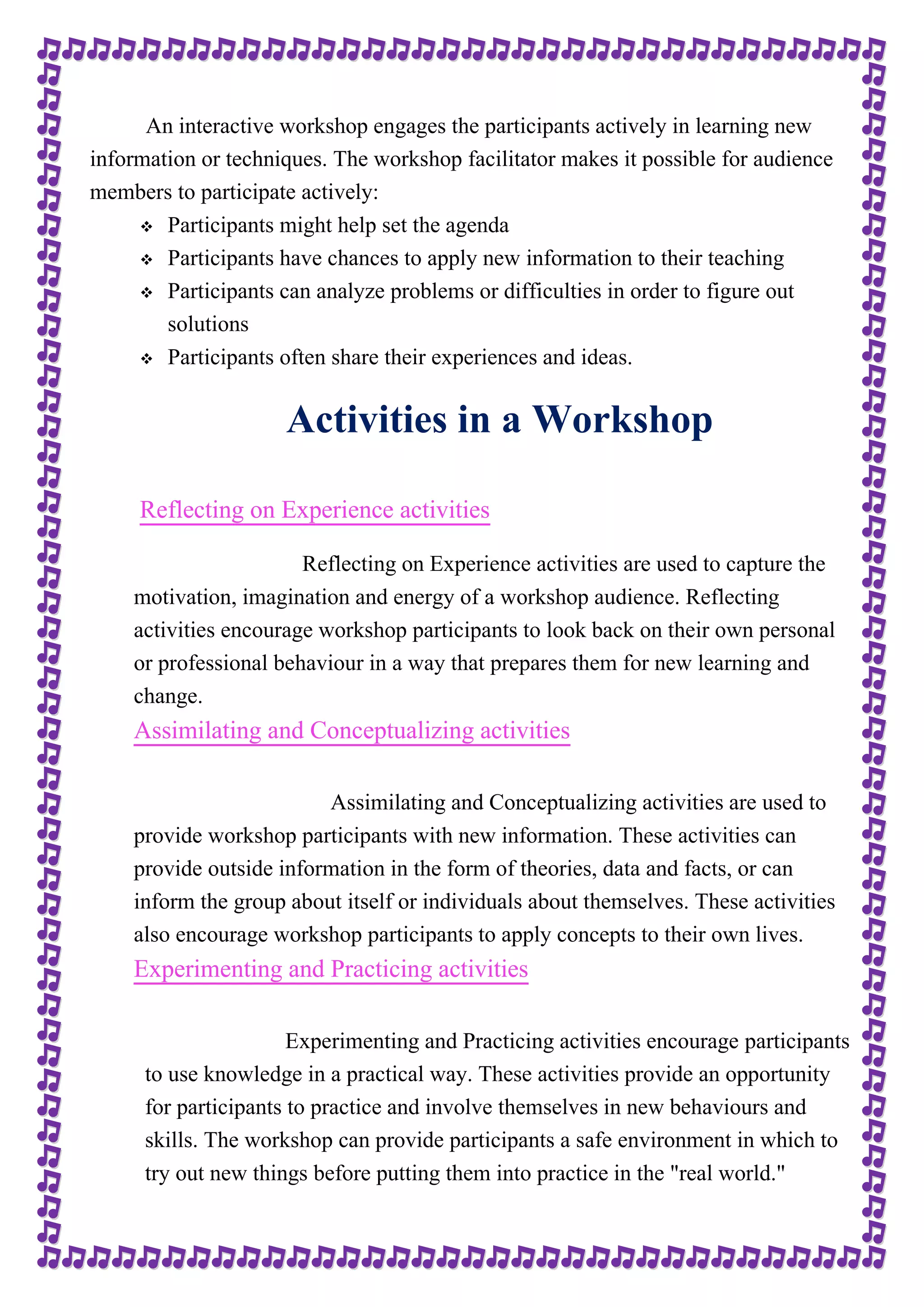 An interactive workshop engages the participants actively in learning new 
information or techniques. The workshop facilitator makes it possible for audience 
members to participate actively: 
 Participants might help set the agenda 
 Participants have chances to apply new information to their teaching 
 Participants can analyze problems or difficulties in order to figure out 
solutions 
 Participants often share their experiences and ideas. 
Activities in a Workshop 
Reflecting on Experience activities 
Reflecting on Experience activities are used to capture the 
motivation, imagination and energy of a workshop audience. Reflecting 
activities encourage workshop participants to look back on their own personal 
or professional behaviour in a way that prepares them for new learning and 
change. 
Assimilating and Conceptualizing activities 
Assimilating and Conceptualizing activities are used to 
provide workshop participants with new information. These activities can 
provide outside information in the form of theories, data and facts, or can 
inform the group about itself or individuals about themselves. These activities 
also encourage workshop participants to apply concepts to their own lives. 
Experimenting and Practicing activities 
Experimenting and Practicing activities encourage participants 
to use knowledge in a practical way. These activities provide an opportunity 
for participants to practice and involve themselves in new behaviours and 
skills. The workshop can provide participants a safe environment in which to 
try out new things before putting them into practice in the "real world." 
 