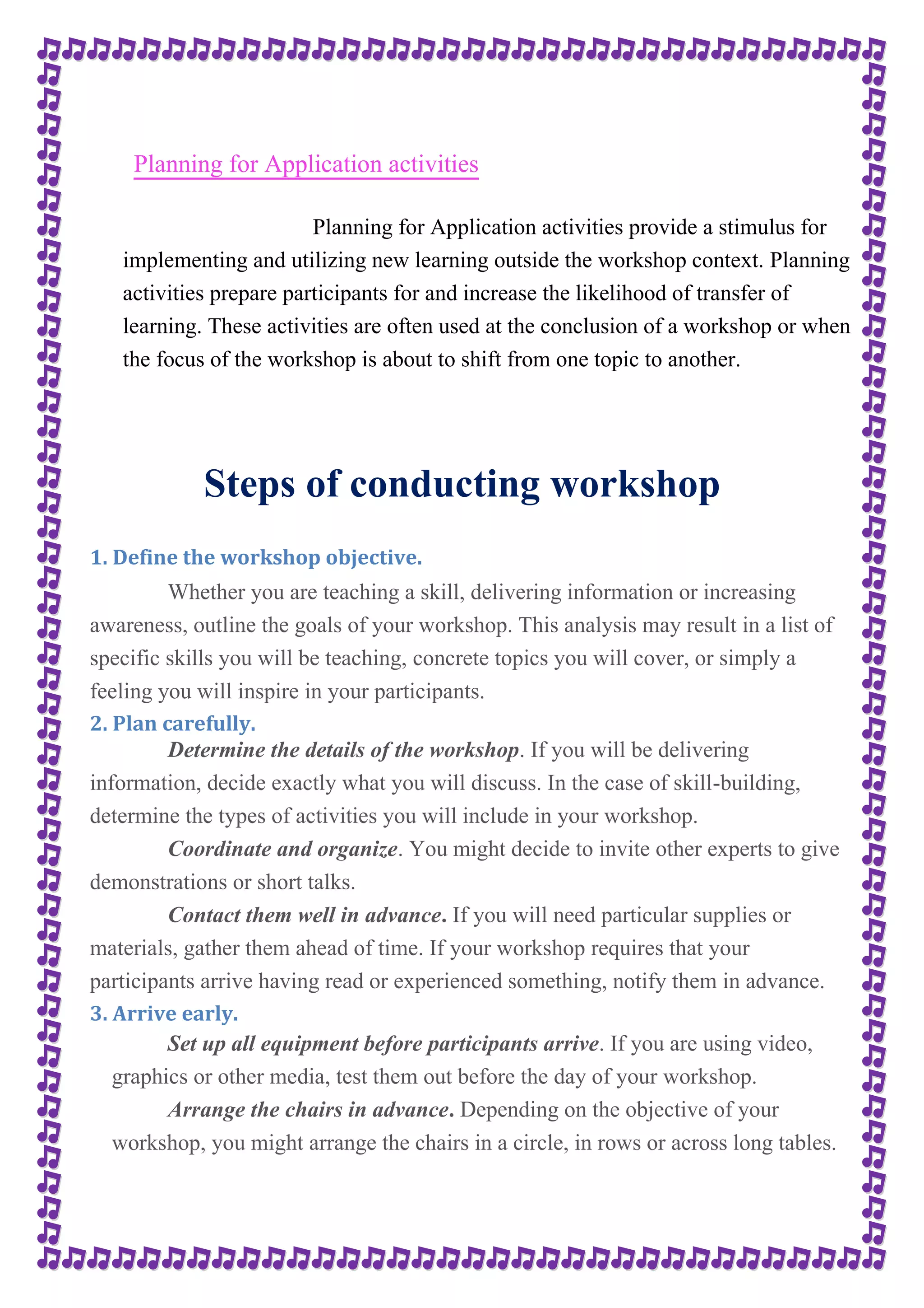 Planning for Application activities 
Planning for Application activities provide a stimulus for 
implementing and utilizing new learning outside the workshop context. Planning 
activities prepare participants for and increase the likelihood of transfer of 
learning. These activities are often used at the conclusion of a workshop or when 
the focus of the workshop is about to shift from one topic to another. 
Steps of conducting workshop 
1. Define the workshop objective. 
Whether you are teaching a skill, delivering information or increasing 
awareness, outline the goals of your workshop. This analysis may result in a list of 
specific skills you will be teaching, concrete topics you will cover, or simply a 
feeling you will inspire in your participants. 
2. Plan carefully. 
Determine the details of the workshop. If you will be delivering 
information, decide exactly what you will discuss. In the case of skill-building, 
determine the types of activities you will include in your workshop. 
Coordinate and organize. You might decide to invite other experts to give 
demonstrations or short talks. 
Contact them well in advance. If you will need particular supplies or 
materials, gather them ahead of time. If your workshop requires that your 
participants arrive having read or experienced something, notify them in advance. 
3. Arrive early. 
Set up all equipment before participants arrive. If you are using video, 
graphics or other media, test them out before the day of your workshop. 
Arrange the chairs in advance. Depending on the objective of your 
workshop, you might arrange the chairs in a circle, in rows or across long tables. 
 