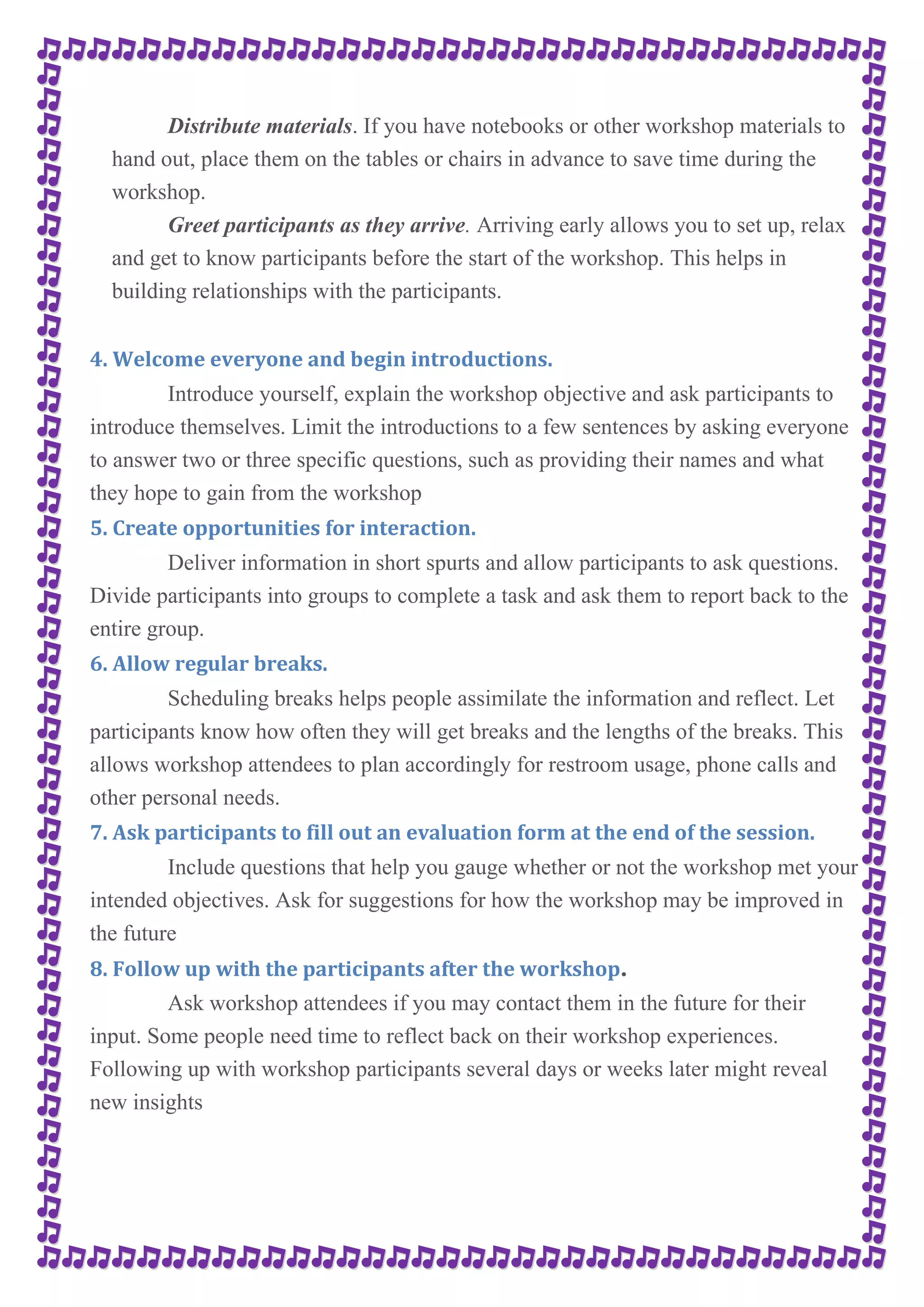 Distribute materials. If you have notebooks or other workshop materials to 
hand out, place them on the tables or chairs in advance to save time during the 
workshop. 
Greet participants as they arrive. Arriving early allows you to set up, relax 
and get to know participants before the start of the workshop. This helps in 
building relationships with the participants. 
4. Welcome everyone and begin introductions. 
Introduce yourself, explain the workshop objective and ask participants to 
introduce themselves. Limit the introductions to a few sentences by asking everyone 
to answer two or three specific questions, such as providing their names and what 
they hope to gain from the workshop 
5. Create opportunities for interaction. 
Deliver information in short spurts and allow participants to ask questions. 
Divide participants into groups to complete a task and ask them to report back to the 
entire group. 
6. Allow regular breaks. 
Scheduling breaks helps people assimilate the information and reflect. Let 
participants know how often they will get breaks and the lengths of the breaks. This 
allows workshop attendees to plan accordingly for restroom usage, phone calls and 
other personal needs. 
7. Ask participants to fill out an evaluation form at the end of the session. 
Include questions that help you gauge whether or not the workshop met your 
intended objectives. Ask for suggestions for how the workshop may be improved in 
the future 
8. Follow up with the participants after the workshop. 
Ask workshop attendees if you may contact them in the future for their 
input. Some people need time to reflect back on their workshop experiences. 
Following up with workshop participants several days or weeks later might reveal 
new insights 
 