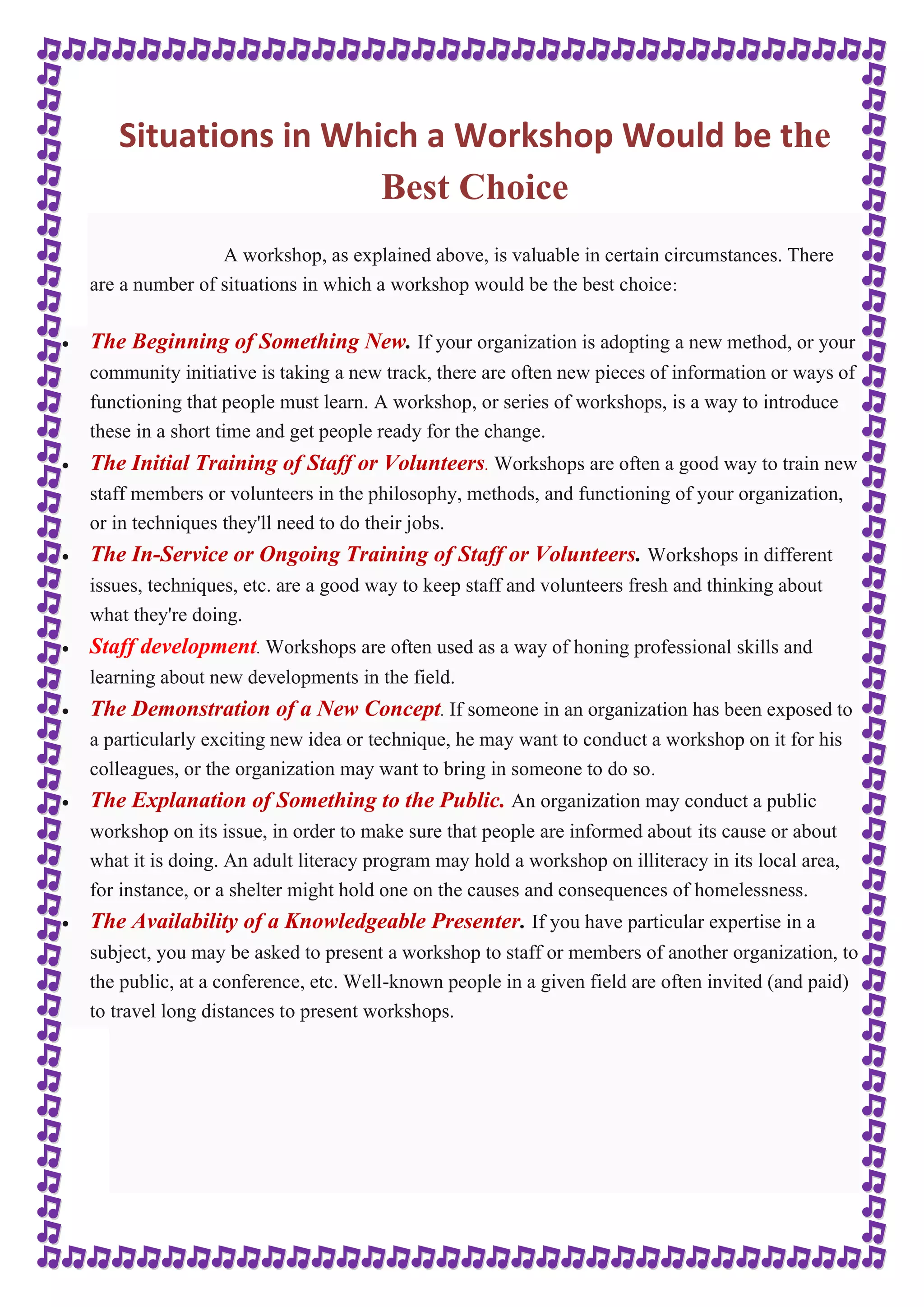 Situations in Which a Workshop Would be the 
Best Choice 
A workshop, as explained above, is valuable in certain circumstances. There 
are a number of situations in which a workshop would be the best choice: 
 The Beginning of Something New. If your organization is adopting a new method, or your 
community initiative is taking a new track, there are often new pieces of information or ways of 
functioning that people must learn. A workshop, or series of workshops, is a way to introduce 
these in a short time and get people ready for the change. 
 The Initial Training of Staff or Volunteers. Workshops are often a good way to train new 
staff members or volunteers in the philosophy, methods, and functioning of your organization, 
or in techniques they'll need to do their jobs. 
 The In-Service or Ongoing Training of Staff or Volunteers. Workshops in different 
issues, techniques, etc. are a good way to keep staff and volunteers fresh and thinking about 
what they're doing. 
 Staff development. Workshops are often used as a way of honing professional skills and 
learning about new developments in the field. 
 The Demonstration of a New Concept. If someone in an organization has been exposed to 
a particularly exciting new idea or technique, he may want to conduct a workshop on it for his 
colleagues, or the organization may want to bring in someone to do so. 
 The Explanation of Something to the Public. An organization may conduct a public 
workshop on its issue, in order to make sure that people are informed about its cause or about 
what it is doing. An adult literacy program may hold a workshop on illiteracy in its local area, 
for instance, or a shelter might hold one on the causes and consequences of homelessness. 
 The Availability of a Knowledgeable Presenter. If you have particular expertise in a 
subject, you may be asked to present a workshop to staff or members of another organization, to 
the public, at a conference, etc. Well-known people in a given field are often invited (and paid) 
to travel long distances to present workshops. 
 