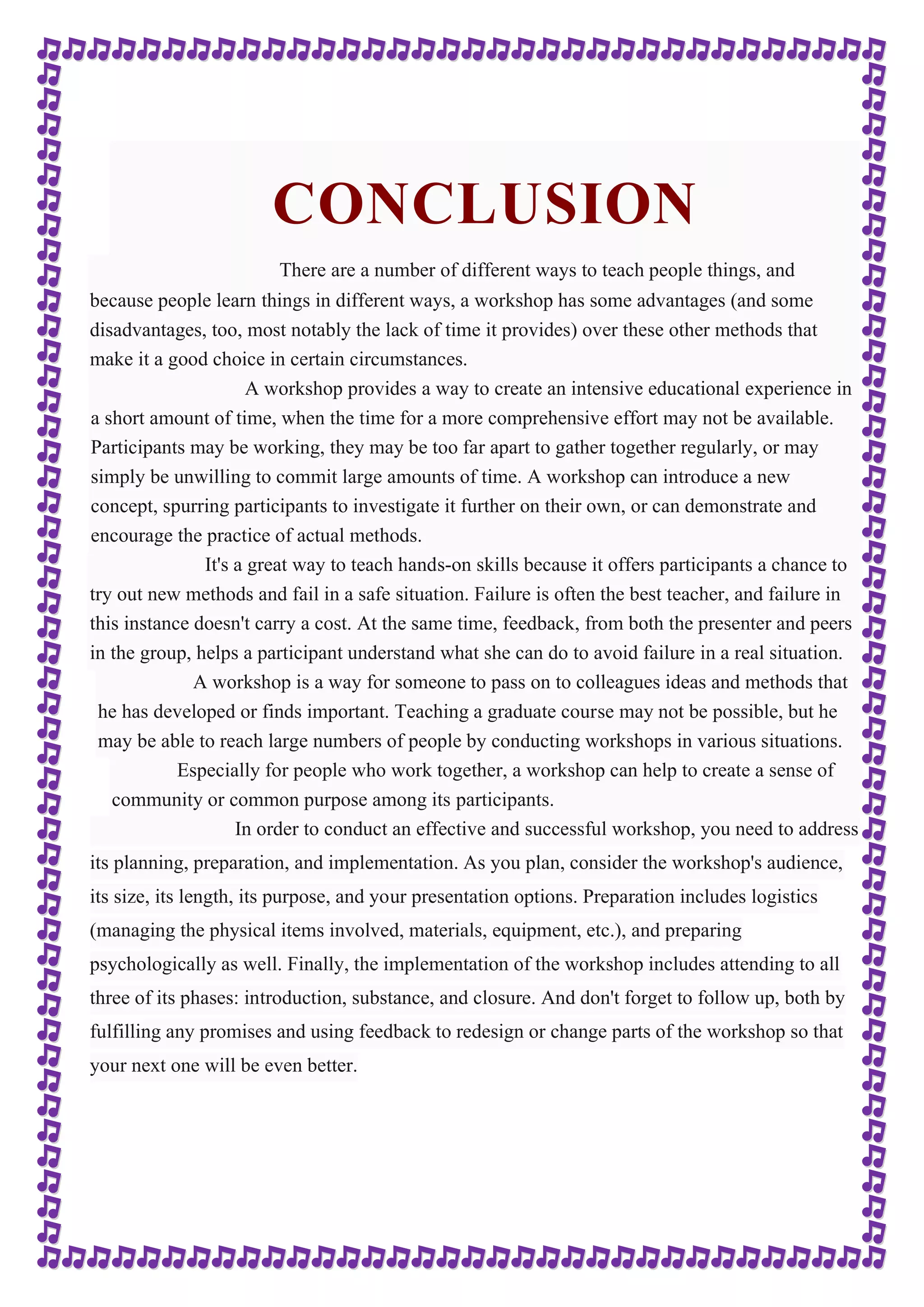 CONCLUSION 
There are a number of different ways to teach people things, and 
because people learn things in different ways, a workshop has some advantages (and some 
disadvantages, too, most notably the lack of time it provides) over these other methods that 
make it a good choice in certain circumstances. 
A workshop provides a way to create an intensive educational experience in 
a short amount of time, when the time for a more comprehensive effort may not be available. 
Participants may be working, they may be too far apart to gather together regularly, or may 
simply be unwilling to commit large amounts of time. A workshop can introduce a new 
concept, spurring participants to investigate it further on their own, or can demonstrate and 
encourage the practice of actual methods. 
It's a great way to teach hands-on skills because it offers participants a chance to 
try out new methods and fail in a safe situation. Failure is often the best teacher, and failure in 
this instance doesn't carry a cost. At the same time, feedback, from both the presenter and peers 
in the group, helps a participant understand what she can do to avoid failure in a real situation. 
A workshop is a way for someone to pass on to colleagues ideas and methods that 
he has developed or finds important. Teaching a graduate course may not be possible, but he 
may be able to reach large numbers of people by conducting workshops in various situations. 
Especially for people who work together, a workshop can help to create a sense of 
community or common purpose among its participants. 
In order to conduct an effective and successful workshop, you need to address 
its planning, preparation, and implementation. As you plan, consider the workshop's audience, 
its size, its length, its purpose, and your presentation options. Preparation includes logistics 
(managing the physical items involved, materials, equipment, etc.), and preparing 
psychologically as well. Finally, the implementation of the workshop includes attending to all 
three of its phases: introduction, substance, and closure. And don't forget to follow up, both by 
fulfilling any promises and using feedback to redesign or change parts of the workshop so that 
your next one will be even better. 
 