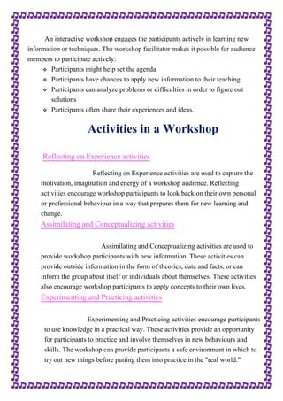 An interactive workshop engages the participants actively in learning new 
information or techniques. The workshop facilitator makes it possible for audience 
members to participate actively: 
 Participants might help set the agenda 
 Participants have chances to apply new information to their teaching 
 Participants can analyze problems or difficulties in order to figure out 
solutions 
 Participants often share their experiences and ideas. 
Activities in a Workshop 
Reflecting on Experience activities 
Reflecting on Experience activities are used to capture the 
motivation, imagination and energy of a workshop audience. Reflecting 
activities encourage workshop participants to look back on their own personal 
or professional behaviour in a way that prepares them for new learning and 
change. 
Assimilating and Conceptualizing activities 
Assimilating and Conceptualizing activities are used to 
provide workshop participants with new information. These activities can 
provide outside information in the form of theories, data and facts, or can 
inform the group about itself or individuals about themselves. These activities 
also encourage workshop participants to apply concepts to their own lives. 
Experimenting and Practicing activities 
Experimenting and Practicing activities encourage participants 
to use knowledge in a practical way. These activities provide an opportunity 
for participants to practice and involve themselves in new behaviours and 
skills. The workshop can provide participants a safe environment in which to 
try out new things before putting them into practice in the "real world." 
 